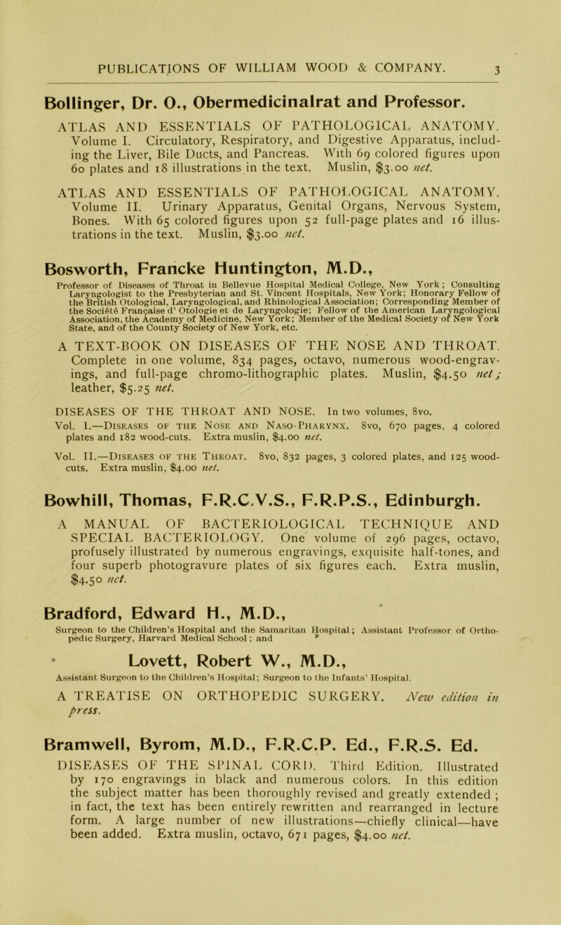 Bollinger, Dr. O., Obermedicinalrat and Professor. ATLAS AND ESSENTIALS OF PATHOLOGICAL ANATOMY. Volume I. Circulatory, Respiratory, and Digestive Apparatus, includ- ing the Liver, Eile Ducts, and Pancreas. With 69 colored figures upon 60 plates and 18 illustrations in the text. Muslin, $3.00 net. ATLAS AND ESSENTIALS OF PATHOLOGICAL ANATOMY. Volume II. Urinary Apparatus, Genital Organs, Nervous System, Bones. With 65 colored figures upon 52 full-page plates and 16 illus- trations in the text. Muslin, $3.00 net. Bosworth, Francke Huntington, M.D., Professor of Diseases of Throat in Bellevue Hospital Medical College, New York ; Consulting Laryngologist to the Presbyterian and St. Vincent Hospitals, New York; Honorary Fellow of the British Otological, Laryngological, and Rhinological Association; Corresponding Member of the Soci6t6 Frangaise d’ Otologie et de Laryngologie; Fellow of the American Laryngological Association, the Academy of Medicine, New York; Member of the Medical Society of New York State, and of the County Society of New York, etc. A TEXT-BOOK ON DISEASES OF THE NOSE AND THROAT. Complete in one volume, 834 pages, octavo, numerous wood-engrav- ings, and full-page chromo-lithographic plates. Muslin, $4.50 net j leather, $5.25 net. DISEASES OF THE THROAT AND NOSE. In two volumes, 8vo. Vol. 1.—Diseases of the Nose and Naso-Pharynx. 8vo, 670 pages, 4 colored plates and 182 wood-cuts. Extra muslin, $4.00 net. Vol. II.—Diseases of the Throat. 8vo, 832 pages, 3 colored plates, and 125 wood- cuts. Extra muslin, $4.00 net. Bowhill, Thomas, F.R.CV.S., F.R.P.S., Edinburgh. A MANUAL OF BACTERIOLOGICAL TECHNIQUE AND SPECIAL BACTERIOLOGY. One volume of 296 pages, octavo, profusely illustrated by numerous engravings, exquisite half-tones, and four superb photogravure plates of six figures each. Extra muslin, $4.50 net. Bradford, Edward H., M.D., Surgeon to the Children’s Hospital and the Samaritan Hospital; Assistant Professor of Ortho- pedic Surgery, Harvard Medical School; and * • Lovett, Robert W., M.D., Assistant Surgeon to the Children’s Hospital; Surgeon to the Infants’ Hospital. A TREATISE ON ORTHOPEDIC SURGERY. New edition in press. Bramwell, Byrom, M.D., F.R.C.P. Ed., F.R.S. Ed. DISEASES OF THE SPINAL CORD. Third Edition. Illustrated by 170 engravings in black and numerous colors. In this edition the subject matter has been thoroughly revised and greatly extended ; in fact, the text has been entirely rewritten and rearranged in lecture form. A large number of new illustrations—chiefly clinical—have been added. Extra muslin, octavo, 671 pages, $4.00 net.