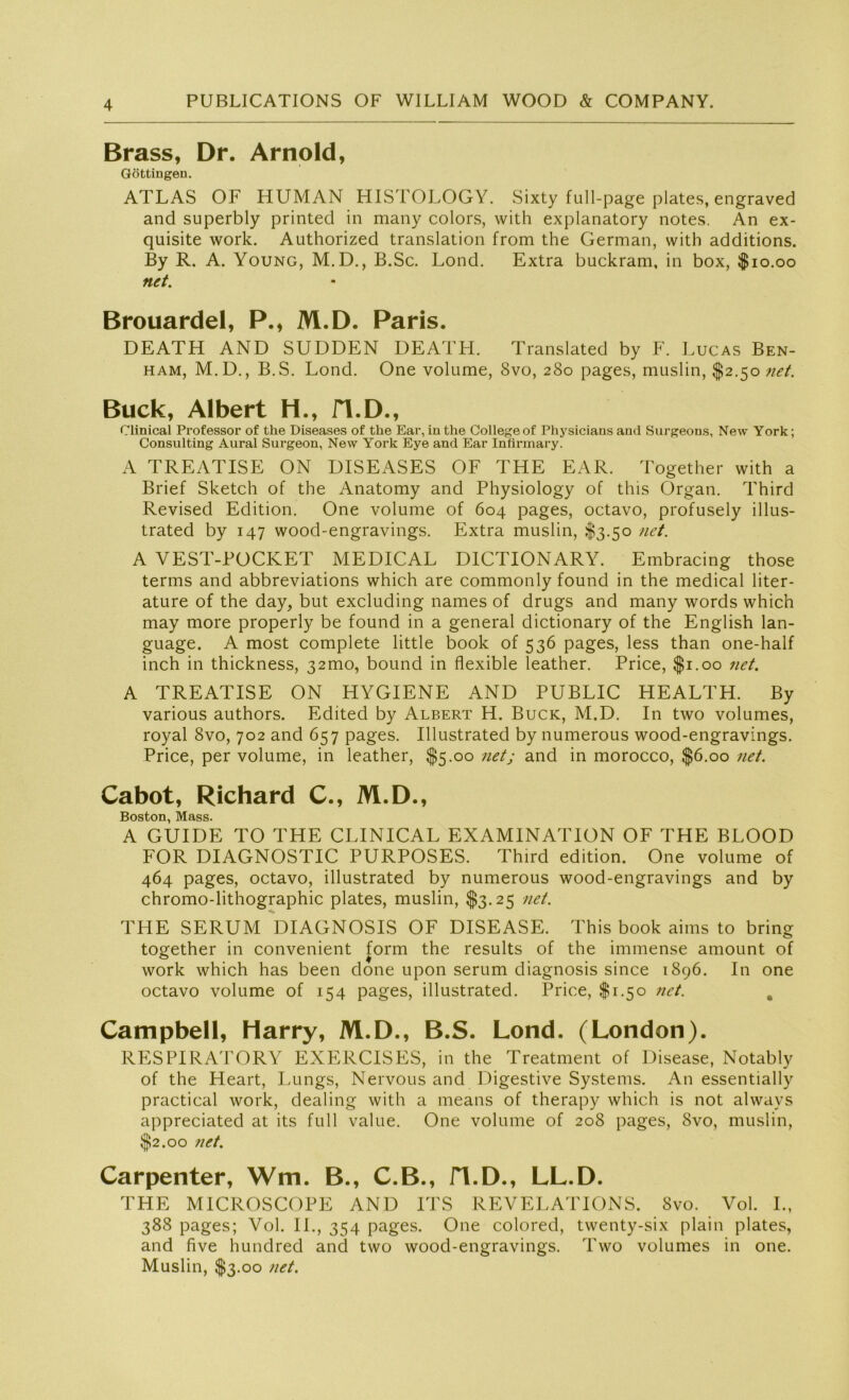 Brass, Dr. Arnold, Göttingen. ATLAS OF HUMAN HISTOLOGY. Sixty full-page plates, engraved and superbly printed in many colors, with explanatory notes. An ex- quisite work. Authorized translation from the German, with additions. By R. A. Young, M.D., B.Sc. Lond. Extra buckram, in box, $10.00 net. Brouardel, P., M.D. Paris. DEATH AND SUDDEN DEATH. Translated by F. Lucas Ben- ham, M.D., B.S. Lond. One volume, 8vo, 280 pages, muslin, $2.50 net. Buck, Albert H., fl.D., Clinical Professor of the Diseases of the Ear, in the College of Physicians and Surgeons, New York; Consulting Aural Surgeon, New York Eye and Ear Infirmary. A TREATISE ON DISEASES OF THE EAR. Together with a Brief Sketch of the Anatomy and Physiology of this Organ. Third Revised Edition. One volume of 604 pages, octavo, profusely illus- trated by 147 wood-engravings. Extra muslin, $3.50 net. A VEST-POCKET MEDICAL DICTIONARY. Embracing those terms and abbreviations which are commonly found in the medical liter- ature of the day, but excluding names of drugs and many words which may more properly be found in a general dictionary of the English lan- guage. A most complete little book of 536 pages, less than one-half inch in thickness, 321110, bound in flexible leather. Price, $1.00 net. A TREATISE ON HYGIENE AND PUBLIC HEALTH. By various authors. Edited by Albert H. Buck, M.D. In two volumes, royal 8vo, 702 and 657 pages. Illustrated by numerous wood-engravings. Price, per volume, in leather, $5.00 netj and in morocco, $6.00 net. Cabot, Richard C., M.D., Boston, Mass. A GUIDE TO THE CLINICAL EXAMINATION OF THE BLOOD FOR DIAGNOSTIC PURPOSES. Third edition. One volume of 464 pages, octavo, illustrated by numerous wood-engravings and by chromo-lithographic plates, muslin, $3.25 net. THE SERUM DIAGNOSIS OF DISEASE. This book aims to bring together in convenient form the results of the immense amount of work which has been done upon serum diagnosis since 1896. In one octavo volume of 154 pages, illustrated. Price, $1.50 net. % Campbell, Harry, M.D., B.S. Lond. (London). RESPIRATORY EXERCISES, in the Treatment of Disease, Notably of the Heart, Lungs, Nervous and Digestive Systems. An essentially practical work, dealing with a means of therapy which is not alwavs appreciated at its full value. One volume of 208 pages, Svo, muslin, $2.00 net. Carpenter, Wm. B., C.B., fl.D., LL.D. THE MICROSCOPE AND ITS R E V E LAT IONS. Svo. Vol. I., 388 pages; Vol. II., 354 pages. One colored, twenty-six plain plates, and five hundred and two wood-engravings. Two volumes in one. Muslin, $3.00 net.