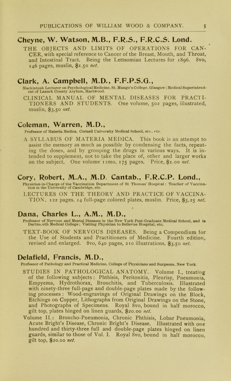Cheyne, W. Watson,M.B., F.R.S., F.R.C.S. Lond. THE OBJECTS AND LIMITS OF OPERATIONS FOR CAN- ‘ CER, vvith special reference to Cancer of the Breast, Mouth, and Throat, and Intestinal Tract. Being the Lettsomian Lectures for 1896. 8vo, 146 pages, muslin, $1.50 net. Clark, A. Campbell, M.D., F.F.P.S.G., Mackintosh Lecturer on Psychological Medicine, St. Mungo’s College, Glasgow; Medical Superintend- ent of Lanark County Asylum, Hartwood. CLINICAL MANUAL OF MENTAL DISEASES FOR PRACTI- TIONERS AND STUDENTS. One volume, 502 pages, illustrated, muslin, $3.50 net. Coleman, Warren, M.D., Professor of Materia Medica, Cornell University Medical School, etc., etc. A SYLLABUS OF MATERIA MEDICA. This book is an attempt to assist the memory as much as possible by condensing the facts, repeat- ing the doses, and by grouping the drugs in various ways. It is in- tended to Supplement, not to take the place of, other and larger works on the subject. One volume i2mo, 175 pages. Price,$i.oo net. Cory, Robert, M.A., M.D. Cantab., F.R.C.P. Lond., Physician-in-Charge of the Vaccination Department of St Thomas1 Hospital ; Teacher of Vaccina- tion in the University of Cambridge, etc. LECTURES ON THE THEORY AND PRACTICE OF VACCINA- TION. 122 pages. 14 full-page colored plates, muslin. Price, $3.25 net. Dana, Charles L., A.M., M.D., Professor of Nervous and Mental Diseases in the New York Post-Graduate Medical School, and in Dartmouth Medical College; Visiting Physician to Bellevue Hospital, etc. TEXT-BOOK OF NERVOUS DISEASES. Being a Compendium for the Use of Students and Practitioners of Medicine. Fourth editionr revised and enlarged. 8vo, 640 pages, 210 illustrations, $3.50 net. Delafield, Francis, M.D., Professor of Pathology and Practical Medicine, College of Physicians and Surgeons, New York. STUDIES IN PATHOLOGICAL ANATOMY. Volume I., treating of the following subjects : Phthisis, Peritonitis, Pleurisy, Pneumonia, Empyema, Hydrothorax, Bronchitis, and Tuberculosis. Ulustrated with ninety-three full-page and double-page plates made by the follow- ing processes : Wood-engravings of Original Drawings on the Block, Etchings on Copper, Lithographs from Original Drawings on the Stone, and Photographs of Specimens. Royal 8vo, bound in half morocco, gilt top, plates hinged on linen guards, $20.00 net. Volume II.: Broncho-Pneumonia, Chronic Phthisis, Lobar Pneumonia, Acute Bright’s Disease, Chronic Bright’s Disease. Ulustrated with one hundred and thirty-three full and double-page plates hinged on linen guards, similar to those of Vol. I. Royal 8vo, bound in half morocco» gilt top, $20.00 net.
