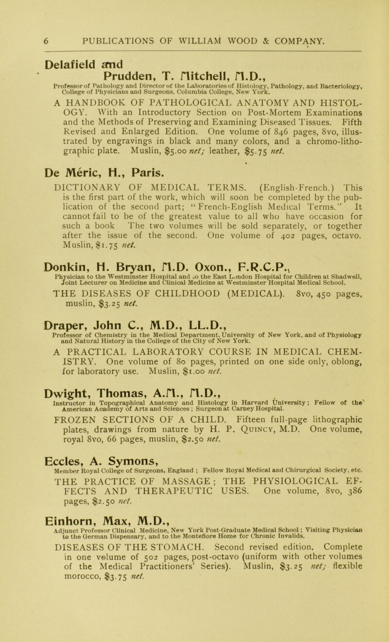 Delafield and Prudden, T. Hitchell, fl.D., Professor of Pathology and Directorof the Laboratories of Histology, Pathology, and Bacteriology, College of Physicians and Surgeons, Columbia College, New York. A HANDBOOK OF PATHOLOGICAL ANATOMY AND HISTOL- OGY. With an Introductory Section on Post-Mortem Examinations and the Methods of Preserving and Examining Diseased Tissues. Fifth Revised and Enlarged Edition. One volume of 846 pages, 8vo, illus- trated by engravings in black and many colors, and a chromo-litho- graphic plate. Muslin, $5.00 net; leather, $5.75 net. De Meric, H., Paris. DICTIONARY OF MEDICAL TERMS. (English-French.) This is the first part of the work, which will soon be completed by the pub- lication of the second part; “ French-English Medical Terms.” It cannot fail to be of the greatest value to all who have occasion for such a book The two volumes will be sold separately, or together after the issue of the second. One volume of 402 pages, octavo. Muslin, $1.75 net. Donkin, H. Bryan, fl.D. Oxon., F.R.C.P., Physician to the Westminster Hospital and <;o the East London Hospital for Children at Shadwell, Joint Lecturer on Medicine and Clinical Medicine at Westminster Hospital Medical School. THE DISEASES OF CHILDHOOD (MEDICAL). 8vo, 450 pages, muslin, $3.25 net. Draper, John C., M.D., LL.D., Professor of Chemistry in the Medical Department, University of New York, and of Physiology and Natural History in the College of the City of New York. A PRACTICAL LABORATORY COURSE IN MEDICAL CHEM- ISTRY. One volume of 80 pages, printed on one side only, oblong, for laboratory use. Muslin, $1.00 net. Dwight, Thomas, A.iT., fl.D., Instructor in Topographical Anatomy and Histology in Harvard University; Fellow of the' American Academy of Arts and Sciences ; Surgeonat Carney Hospital. FROZEN SECTIONS OF A CHILD. Fifteen full-page lithographic plates, drawings from nature by H. P. Quincy, M.D. One volume, royal 8vo, 66 pages, muslin, $2.50 net. Eccles, A. Symons, Member Royal College of Surgeons, England ; Fellow Royal Medical and Chirurgical Society, etc. THE PRACTICE OF MASSAGE ; THE PHYSIOLOGICAL EF- FECTS AND THERAPEUTIC USES. One volume, 8vo, 386 pages, $2.50 net. Einhorn, Max, M.D., Adjunct Professor Clinical Medicine, New York Post-Graduate Medical School; Visiting Physician to the German Dispensary, and to the Montefiore Home for Chronic Invalids. DISEASES OF THE STOMACH. Second revised edition. Complete in one volume of 502 pages, post-octavo (uniform with other volumes of the Medical Practitioners’ Series). Muslin, $3.25 net; flexible morocco, $3.75 net.