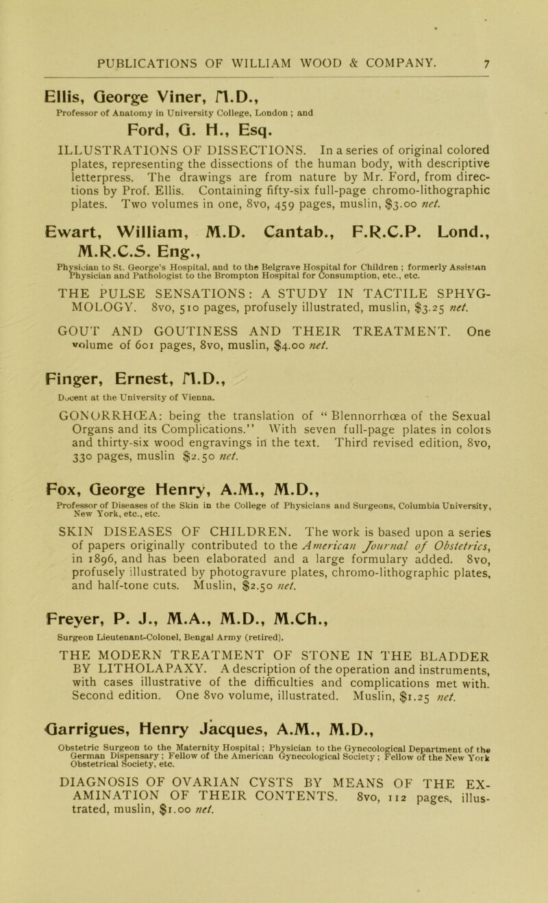 Ellis, George Viner, H.D., Professor of Anatomy in University College, London ; and Ford, G. H., Esq. ILLUSTRATIONS OF DISSECTIONS. In a series of original colored plates, representing the dissections of the human body, with descriptive letterpress. The drawings are from nature by Mr. Ford, from direc- tions by Prof. Ellis. Containing fifty-six full-page chromo-lithographic plates. Two volumes in one, 8vo, 459 pages, muslin, $3.00 net. Ewart, William, M.D. Cantab., F.R.C.P. Lond., M.R.C.S. Eng., Physioian to St. George’s Hospital, and to the Beigrave Hospital for Children ; formerly Assistan Physician and Pathologist to the Brompton Hospital for Consumption, etc., etc. THE PULSE SENSATIONS : A STUDY IN TACTILE SPHYG- MOLOGY. 8vo, 510 pages, profusely illustrated, muslin, $3.25 net. GOUT AND GOUTINESS AND THEIR TREATMENT. One volume of 601 pages, 8vo, muslin, $4.00 net. Finger, Ernest, fl.D., D.jcent at the University of Vienna. GONORRHCEA: being the translation of “ Blennorrhoea of the Sexual Organs and its Complications.” With seven full-page plates in colois and thirty-six wood engravings in the text. Third revised edition, 8vo, 330 pages, muslin $2.50 net. Fox, George Henry, A.M., M.D., Professor of Diseases of the Skin in the College of Physicians and Surgeons, Columbia University, New York, etc., etc. SKIN DISEASES OF CHILDREN. The work is based upon a series of papers originally contributed to the American Journal of Obstetrics, in 1896, and has been elaborated and a large formulary added. 8vo, profusely illustrated by photogravure plates, chromo-lithographic plates, and half-tone cuts. Muslin, $2.50 net. Freyer, P. J., M.A., M.D., M.Ch., Surgeon Lieutenant-Colonel, Bengal Army (retired). THE MODERN TREATMENT OF STONE IN THE BLADDER BY LITHOLAPAXY. A description of the Operation and instruments, with cases illustrative of the difficulties and complications met with. Second edition. One 8vo volume, illustrated. Muslin, $1.25 net. Garrigues, Henry Jacques, A.M., M.D., Obstetric Surgeon to the Maternity Hospital; Phvsician to the Gynecological Department of the German Dispensary ; Fellow of the American Gynecological Society ; Fellow of the New York Obstetrical Society, etc. DIAGNOSIS OF OVARIAN CYSTS BY MEANS OF THE EX- AMINATION OF THEIR CONTENTS. 8vo, 112 pages, illus- trated, muslin, $1.00 net.