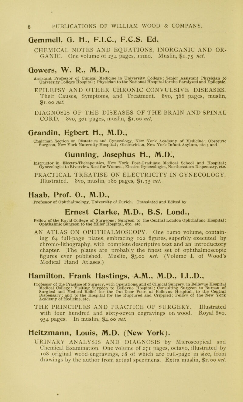 Gemmell, G. H., F.I.C., F.C.S. Ed. CHEMICAL NOTES AND EQUATIONS, INORGANIC AND OR- GANIC. One volume of 254 pages, i2mo. Muslin, $1.75 net. Gowers, W. R., M.D., Assistant Professor of Clinical Medicine in University College; Senior Assistant Physician to University College Hospital; Physician to the National Hospital for the Paralyzed and Epileptic. EPILEPSY AND OTHER CHRONIC CONVULSIVE DISEASES. Their Causes, Symptoms, and Treatment. 8vo, 366 pages, muslin, $1.00 net. DIAGNOSIS OF THE DISEASES OF THE BRAIN AND SPINAL CORD. 8vo, 301 pages, muslin, $1.00 net. Grandin, Egbert H., M.D., Chairman Section on Obstetrics and Gynecology, New York Academy of Medicine; Obstetric Surgeon, New York Maternity Hospital; Obstetrician, New York Infant Asylum, etc.; and Gunning, Josephus H., M.D., Instructor in Electro-Therapeutics, New York Post-Graduate Medical School and Hospital.; Gynecologist to Riverview Rest for Women ; Electro-Gynecologist, Northeastern Dispensary, etc. PRACTICAL TREATISE ON ELECTRICITY IN GYNECOLOGY. Illustrated. 8vo, muslin, 180 pages, $1.75 net. Haab, Prof. O., M.D., Professor of Ophthalmology, University of Zürich. Translated and Edited by Ernest Clarke, M.D., B.S. Lond., Fellow of the Royal College of Surgeons ; Surgeon to the Central London Ophthalmie Hospital; Ophthalmie Surgeon to the Miller Hospital, etc., etc. AN ATLAS ON OPHTHALMOSCOPY. One nmo volume, contain- ing 64 full-page plates, embracing 102 figures, superbly executed by chromo-lithograpby, with complete descriptive text and an introductory chapter. The plates are probably the finest set of ophthalmoscopic figures ever published. Muslin, $3.00 net. (Volume I. of Wood’s Medical Hand Atlases.) Hamilton, Frank Hastings, A.M., M.D., LL.D., Professor of the Practiceof Surgery, with Operations, and of Clinical Surgery, in Bellevue Hospital Medical College; Visiting Surgeon to Bellevue Hospital; Consulting Surgeon to Bureau of Surgical and Medical Relief for the Out-Door Poor, at Bellevue Hospital: to the Central Dispensary; and to the Hospital for the Ruptured and Crippled; Fellow of the New York Academy of Medicine, etc. THE PRINCIPLES AND PRACTICE OF SURGERY. Illustrated with four hundred and sixty-seven engravings on wood. Royal Svo. 954 pages. In muslin, $4.00 net. Heitzmann, Louis, M.D. (New York). URINARY ANALYSIS AND DIAGNOSIS by Microscopical and Chemical Examination. One volume of 271 pages, octavo, illustrated by 108 original wood engravings, 28 of which are full-page in size, from drawings by the author from actual specimens. Extra muslin, $2.00 net.
