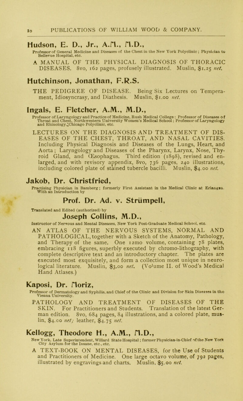 Io Hudson, E. D., Jr., A.fl., fl.D., Professor of General Medicine and Diseases of the Chest in the New York Polyclinic ; Physioian to Bellevue Hospital, etc. A MANUAL OF THE PHYSICAL DIAGNOSIS OF THORACIC DISEASES. 8vo, 162 pages, profusely illustrated. Muslin, $1.25 net. Hutchinson, Jonathan, F.R.S. THE PEDIGREE OF DISEASE. Being Six Lectures on Tempera- ment, Idiosyncrasy, and Diathesis. Muslin, fr.oo net. Ingals, E. Fletcher, A.M., M.D., Professor of Laryngology and Practice of Medicine, Rush Medical College ; Professor of Diseases o f Throat and Chest, Northwestern University Women’s Medical School; Professor of Laryngology and Rhinology,lChicago Polyclinic, etc. LECTURES ON THE DIAGNOSIS AND TREATMENT OF DIS- EASES OF THE CHEST, THROAT, AND NASAL CAVITIES. Including Physical Diagnosis and Diseases of the Lungs, Heart, and Aorta; Laryngology and Diseases of the Pharynx, Larynx, Nose, Thy- roid Gland, and CEsophagus. Third edition (1898), revised and en- larged, and with revisory appendix, 8vo, 736 pages, 240 illustrations, including colored plate of stained tubercle bacilli. Muslin, $4.00 net. Jakob, Dr. Christfried, Practising Phvsician in Bamberg; formerly First Assistant in the Medical Clinic at Erlangen. With an Introduction by Prof. Dr. Ad. v. Strümpell, Translated and Edited (authorized) by Joseph Collins, M.D., Instructor of Nervous and Mental Diseases, New York Post-Graduate Medical School, etc. AN ATLAS OF THE NERVOUS SYSTEMS, NORMAL AND PATHOLOGICAL, together with a Sketch of the Anatomy, Pathology, and Therapy of the same. One i2mo volume, containing 78 plates, embracing 11S figures, superbly executed by chromo-lithography, with complete descriptive text and an introductory chapter. The plates are executed most exquisitely, and form a collection most unique in neuro- logical literature. Muslin, $3.00 net. (Vo'ume II. of Wood’s Medical Hand Atlases.) Kaposi, Dr. Horiz, Professor of Dermatology and Syphilis, and Chief of the Clinic and Division for Skiu Diseases in the Vienna University. PATHOLOGY AND TREATMENT OF DISEASES OF THE SKIN. For Practitioners and Students. Translation of the latest Ger- man edition. 8vo, 684 pages, 84 illustrations, and a colored plate, mus- lin, $4.co net; leather, $4.75 net. Kellogg, Theodore H., A.M., fl.D., New York, Late Superintendent, Willard State Hospital; fortner Physician-in-Chief of the New York City Asylum for the Insane, etc., etc. A TEXT-BOOK ON MENTAL DISEASES, for the Use of Students and Practitioners of Medicine. One large octavo volume, of 792 pages, illustrated by engravingsand charts. Muslin, $5.00 net.