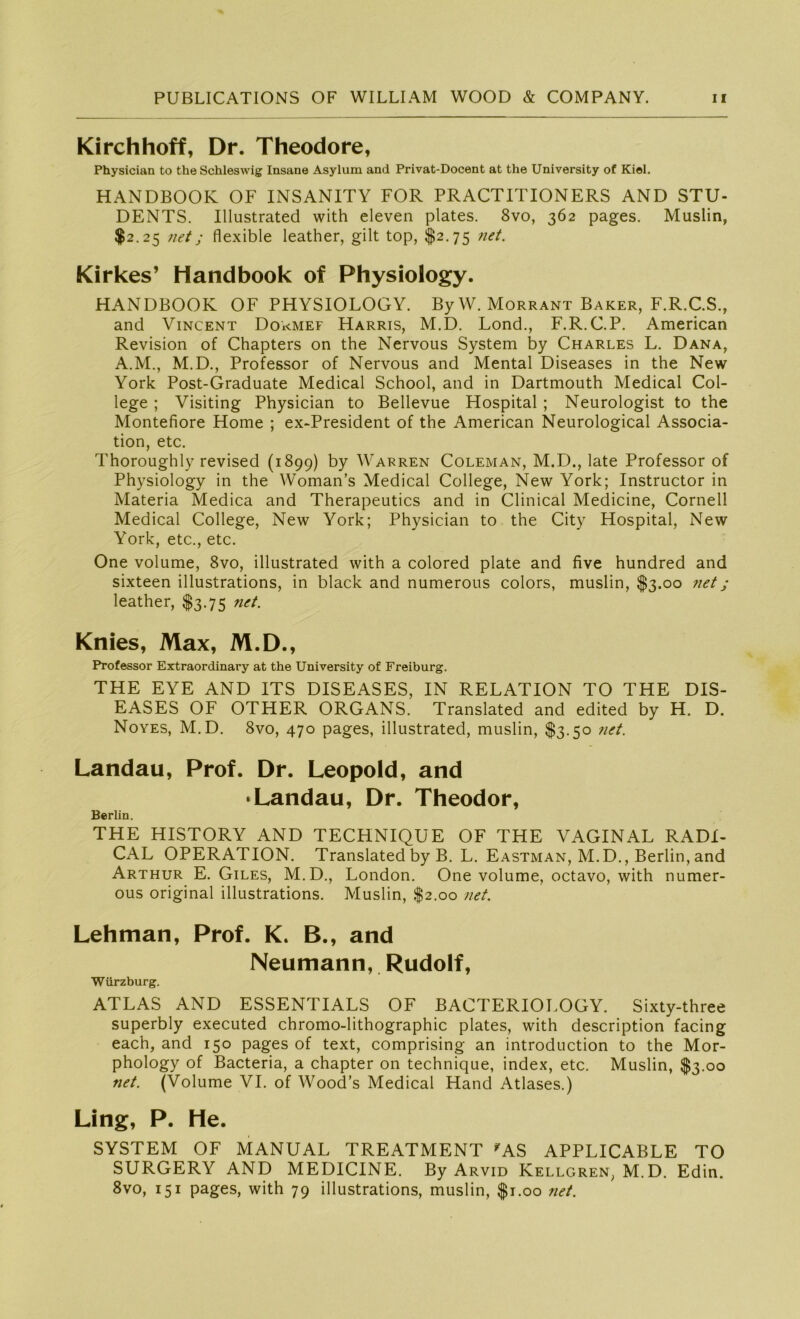 Kirchhoff, Dr. Theodore, Physician to the Schleswig Insane Asylum and Privat-Docent at the University of Kiel. HANDBOOK OF INSANITY FOR PRACTITIONERS AND STU- DENTS. Illustrated with eleven plates. 8vo, 362 pages. Muslin, $2.25 net; flexible leather, gilt top, $2.75 net. Kirkes’ Handbook of Physiology. HANDBOOK OF PHYSIOLOGY. ByW. Morrant Baker, F.R.C.S., and Vincent Dokmef Harris, M.D. Lond., F.R.C.P. American Revision of Chapters on the Nervous System by Charles L. Dana, A.M., M.D., Professor of Nervous and Mental Diseases in the New York Post-Graduate Medical School, and in Dartmouth Medical Col- lege ; Visiting Physician to Bellevue Hospital ; Neurologist to the Montefiore Home ; ex-President of the American Neurological Associa- tion, etc. Thoroughly revised (1899) by Warren Coleman, M.D., late Professor of Physiology in the Woman’s Medical College, New York; Instructor in Materia Medica and Therapeutics and in Clinical Medicine, Cornell Medical College, New York; Physician to the City Hospital, New York, etc., etc. One volume, 8vo, illustrated with a colored plate and five hundred and sixteen illustrations, in black and numerous colors, muslin, $3.00 net; leather, $3.75 riet. Knies, Max, M.D., Professor Extraordinary at the University of Freiburg. THE EYE AND ITS DISEASES, IN RELATION TO THE DIS- EASES OF OTHER ORGANS. Translated and edited by H. D. Noyes, M.D. 8vo, 470 pages, illustrated, muslin, $3.50 net. Landau, Prof. Dr. Leopold, and • Landau, Dr. Theodor, Berlin. THE HISTORY AND TECHNIQUE OF THE VAGINAL RADI- CAL OPERATION. Translated by B. L. Eastman, M.D., Berlin, and Arthur E. Giles, M.D., London. One volume, octavo, with numer- ous original illustrations. Muslin, $2.00 net. Lehman, Prof. K. B., and Neumann, Rudolf, Würzburg. ATLAS AND ESSENTIALS OF BACTERIOLOGY. Sixty-three superbly executed chromo-lithographic plates, with description facing each, and 150 pages of text, comprising an introduction to the Mor- phology of Bacteria, a chapter on technique, index, etc. Muslin, $3.00 net. (Volume VI. of Wood’s Medical Hand Atlases.) Ling, P. He. SYSTEM OF MANUAL TREATMENT 'AS APPLICABLE TO SURGERY AND MEDICINE. By Arvid Kellgren, M.D. Edin. 8vo, 151 pages, with 79 illustrations, muslin, $1.00 net.