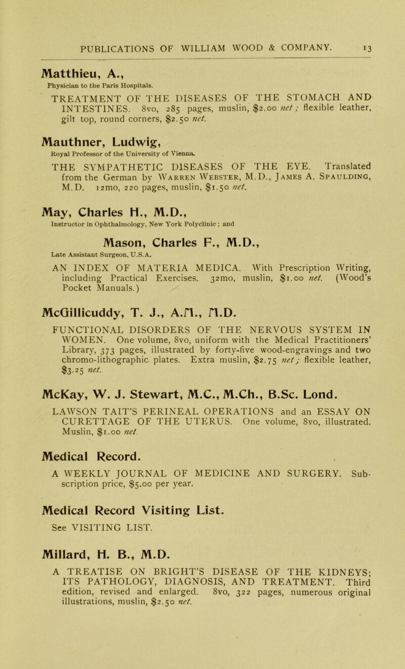 Matthieu, A., Physician to the Paris Hospitals. TREATMENT OF THE DISEASES OF THE STOMACH AND INTESTINES. 8vo, 285 pages, muslin, $2.00 net; flexible leather, gilt top, round corners, $2.50 net. Mauthner, Ludwig, Royal Professor of the University of Vienna. THE SYMPATHETIC DISEASES OF THE EYE. Translated from the German by Warren Webster, M.D., James A. Spaulding, M.D. i2mo, 220 pages, muslin, $1.50 net. May, Charles H., M.D., Instructor in Ophthalmology, New York Polyclinic ; and Mason, Charles F., M.D., Late Assistant Surgeon, U.S.A. AN INDEX OF MATERIA MEDICA. With Prescription Writing, including Practical Exercises. 32010, muslin, $1.00 net. (Wood’s Pocket Manuals.) McGillicuddy, T. J., A.H., n.D. FUNCTIONAL DISORDERS OF THE NERVOUS SYSTEM IN WOMEN. One volume, 8vo, uniform with the Medical Practitioners’ Library, 373 pages, illustrated by forty-five wood-engravings and two chromo-lithographic. plates. Extra muslin, $2.75 net; flexible leather, $3.25 net. McKay, W. J. Stewart, M.C., M.Ch., B.Sc. Lond. LAWSON TAIT’S PERINEAL OPERATIONS and an ESSAY ON CURETTAGE OF THE UTERUS. One volume, 8vo, illustrated. Muslin, $1.00 net Medical Record. A WEEKLY JOURNAL OF MEDICINE AND SURGERY. Sub- scription price, $5.00 per year. Medical Record Visiting List. See VISITING LIST. Millard, H. B., M.D. A TREATISE ON BRIGHT’S DISEASE OF THE KIDNEYS* ITS PATHOLOGY, DIAGNOSIS, AND TREATMENT. Third edition, revised and enlarged. 8vo, 322 pages, numerous original illustrations, muslin, $2.50 net.