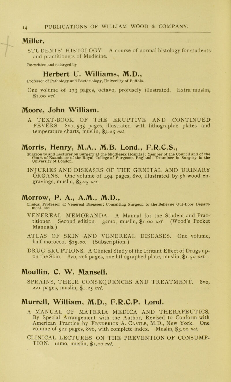 Miller, STUDENTS’ HISTOLOGY. A course of normal histology for students and practitioners of Medici ne. Re-written and enlarged by Herbert U. Williams, M.D., Professor of Pathology and Bacteriology, University of Buffalo. One volume of 273 pages, octavo, profusely illustrated. Extra muslin, $2.00 net. Moore, John William. A TEXT-BOOK OF THE ERUPTIVE AND CONTINUED FEVERS. 8vo, 535 pages, illustrated with lithographic plates and temperature oharts, muslin, $3.25 net. Morris, Henry, M.A., M.B. Lond., F.R.C.S., Surgeon to and Lecturer on Surgery at the Middlesex Hospital; Member of the Council and of the Court of Examiners of the Royal College of Surgeons, England ; Examiner in Surgery in the University of London. INJUR1ES AND DISEASES OF THE GENITAL AND URINARY ORGANS. One volume of 494 pages, 8vo, illustrated by 96 wood en- gravings, muslin, $3.25 net. Morrow, P. A., A.M., M.D., Clinical Professor of Venereal Diseases ; Consulting Surgeon to the Bellevue Out-Door Depart- ment, etc. VENEREAL MEMORANDA. A Manual for the Student and Prac-' titioner. Second edition. 321110, muslin, $1.00 net. (Wood’s Pocket Manuals.) ATLAS OF SKIN AND VENEREAL DISEASES. One volume, half morocco, $25.00. (Subscription.) DRUG ERUPTIONS. A Clinical Study of the Irritant Effect of Drugs up- on the Skin. 8vo, 206 pages, one lithographed plate, muslin, $1.50 ?iet. Moullin, C. W. Manseh. SPRAINS, THEIR CONSEQUENCES AND TREATMENT. 8vo, 221 pages, muslin, $1.25 net. Murrell, William, M.D., F.R.C.P. Lond. A MANUAL OF MATERIA MEDICA AND THERAPEUTICS. By Special Arrangement with the Author, Revised to Conform with American Practice by Frederick A. Castle, M.D., New York. One volume of 522 pages, 8vo, with complete index. Muslin, $3.00 net. CLINICAL LECTURES ON THE PREVENTION OF CONSUMP- TION. i2mo, muslin, $1.00 net.