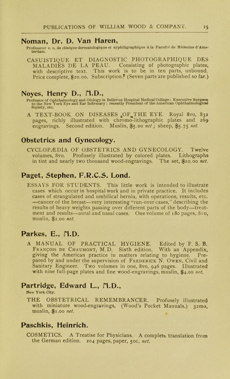 Noman, Dr. D. Van Haren, Professeur e. o. de clinique dermatologique et syphiligraphique ä, la Faculte de Mödecine d’Am«- terdam. CASU1ST1QUE ET DIAGNOSTIC PHOTOGRAPHIQUE DES MALADIES DE LA PEAU. Consisting of photographic plates, with descriptive text. This work is to be in ten parts, unbound. Price complete, $20.00. Subscription.y (Seven parts are published so far.) Noyes, Henry D., H.D., Professor of Ophthalmology and Otologyin Bellevue Hospital Medical College ; Executive Surgeon to the New York Eye and Ear Infirmary ; recently President of the American Ophthalmological Society, etc. A TEXT-BOOK ON DISEASES bOFmTHE EYE. Royal 8vo, 832 pages, richly illustrated with chromo-lithographic plates and 269 engravings. Second edition. Muslin, $5.00 net; sheep, $5.75 net. Obstetrics and Gynecology. CYCLOP^DIA OF OBSTETRICS AND GYNECOLOGY. Twelve volumes, 8vo. Profusely illustrated by colored plates. Lithographs in tint and nearly two thousand wood-engravings. The set, $10.00 net. Paget, Stephen, F.R.C.S. Lond. ESSAYS FOR STUDENTS. This little work is intended to illustrate cases which occur in hospital work and in private practice. It includes cases of strangulated and umbilical hernia, with operations, results, etc. —cancer of the breast—very interesting “run-over cases,” describing the results of heavy weights passing over different parts of the body—treat- ment and results—aural and nasal cases. One volume of 180 pages, 8vo, muslin, $1.00 net. Parkes, E., fl.D. A MANUAL OF PRACTICAL HYGIENE. Edited by F. S. B. Francois de Chaumont, M.D. Sixth edition. With an Appendix, giving the American practice in matters relating to hygiene. Pre- pared by and under the supervision of Frederick N. Owen, Civil and Sanitary Engineer. Two volumes in one, 8vo, 946 pages. Illustrated with nine full-page plates and fine wood-engravings, muslin, $4.00 net. Partridge, Edward L., H.D., New York City. THE OBSTETRICAL REMEMBRANCER. Profusely illustrated with miniature wood-engravings. (Wood’s Pocket Manuals.) 32mo, muslin, $1.00 net. Paschkis, Heinrich. COSMETICS. A Treatise for Physicians. A complete translation from the German edition. 204 pages, paper, 50c. net.