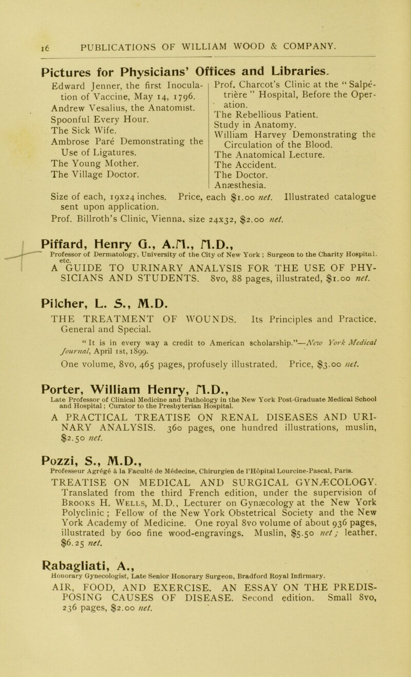 Pictures for Physicians’ Offices and Libraries. Edward Jenner, the first Inocula- tion of Vaccine, May 14, 1796. Andrew Vesalius, the Anatomist. Spoonful Every Hour. The Sick Wife. Ambrose Pare Demonstrating the Use of Ligatures. The Young Mother. The Village Doctor. Prof. Charcot’s Clinic at the “ Salpe- triere ” Hospital, Before the Oper- ation. The Rebellious Patient. Study in Anatomy. William Harvey Demonstrating the Circulation of the Blood. The Anatomical Lecture. The Accident. The Doctor. Anaesthesia. Ulustrated catalogue Size of each, 19x24 inches. Price, each $1.00 net. sent upon application. Prof. Billroth’s Clinic, Vienna, size 24x32, $2.00 net. Piffard, Henry G., A.H., H.D., Professor of Dermatology, University of the City of New York ; Surgeon to the Charity Hospital, etc A GUIDE TO URINARY ANALYSIS FOR THE USE OF PHY- SICIANS AND STUDENTS. 8vo, 88 pages, illustrated, $1.00 net. Pilcher, L. S., M.D. THE TREATMENT OF WOUNDS. Its Principles and Practice, General and Special. “ It is in every way a credit to American scholarship.”—New York Medical Journal, April ist, 1899. One volume, 8vo, 465 pages, profusely illustrated. Price, $3.00 net. Porter, William Henry, fl.D., Late Professor of Clinical Medicine and Pathology in the New York Post-Graduate Medical School and Hospital; Curator to the Presbyterian Hospital. A PRACTICAL TREATISE ON RENAL DISEASES AND URI- NARY ANALYSIS. 360 pages, one hundred illustrations, muslin, $2.50 net. Pozzi, S., M.D., Professeur Agr6g6 ä la Facultö de Mödecine, Chirurgien de l’Höpital Lourcine-Pascal, Paris. TREATISE ON MEDICAL AND SURGICAL GYNH’COLOGY. Translated from the third French edition, under the supervision of Brooks H. Wells, M.D., Lecturer on Gynaecology at the New York Polyclinic ; Fellow of the New York Obstetrical Society and the New York Academy of Medicine. One royal 8vo volume of about 936 pages, illustrated by 600 fine wood-engravings. Muslin, $5.50 net; leather. $6.25 net. Rabagliati, A., Honorary Gynecologist, Late Senior Honorary Surgeon, Bradford Royal Infirmary. AIR, FOOD, AND EXERCISE. AN ESSAY ON THE PREDIS- POSING CAUSES OF DISEASE. Second edition. Small Svo, 236 pages, $2.00 net.