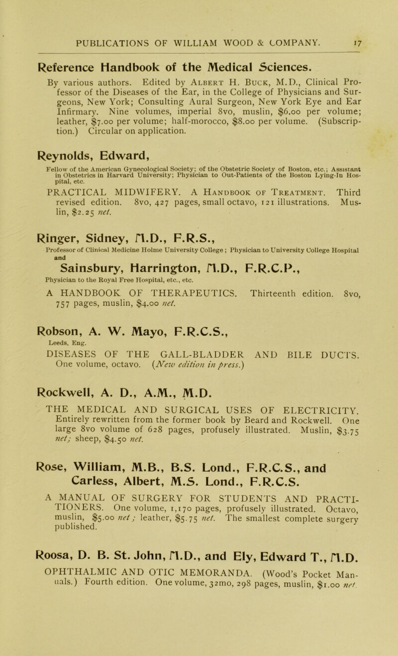 Reference Handbook of the Medical Sciences. By various authors. Edited by Albert H. Buck, M.D., Clinical Pro- fessor of the Diseases of the Ear, in the College of Physicians and Sur- geons, New York; Consulting Aural Surgeon, New York Eye and Ear Infirmary. Nine volumes, imperial 8vo, muslin, $6.00 per volume; leather, $7.00 per volume; half-morocco, $8.00 per volume. (Subscrip- tion.) Circular on application. Reynolds, Edward, Fellow of the American Gynecological Society; of the Obstetric Society of Boston, etc.; Assistant in Obstetrics in Harvard University; Physician to Out-Patients of the Boston Lying-In Hos- pital, etc. PRACTICAL MIDWIFERY. A Handbook of Treatment. Third revised edition. 8vo, 427 pages, small octavo, 121 illustrations. Mus- lin, $2.25 net. Ringer, Sidney, fl.D., F.R.S., Professor of Clinical Medicine Holme University College ; Physician to University College Hospital and Sainsbury, Harrington, fl.D., F.R.C.P., Physician to the Royal Free Hospital, etc., etc. A HANDBOOK OF THERAPEUTICS. Thirteenth edition. 8vo, 757 pages, muslin, $4.00 net. Robson, A. W. Mayo, F.R.C.S., Leeds, Eng. DISEASES OF THE GALL-BLADDER AND BILE DUCTS. One volume, octavo. (New edition in press.) Rockwell, A. D., A.M., M.D. THE MEDICAL AND SURGICAL USES OF ELECTRICITY. Entirely rewritten from the former book by Beard and Rockwell. One large 8vo volume of 628 pages, profusely illustrated. Muslin, $3.75 net; sheep, $4.50 net. Rose, William, M.B., B.S. Lond., F.R.C.S., and Carless, Albert, M.S. Lond., F.R.C.S. A MANUAL OF SURGERY FOR STUDENTS AND PRACTI- TIONERS. One volume, 1,170 pages, profusely illustrated. Octavo, muslin, $5.00 net; leather, $5-75 net. The smallest complete surgery published. Roosa, D. B. St. John, H.D., and Ely, Edward T., fl.D. OPHTHALMIC AND OTIC MEMORANDA. (Wood’s Pocket Man- uals.) Fourth edition. One volume, 32mo, 298 pages, muslin, $1.00 net.