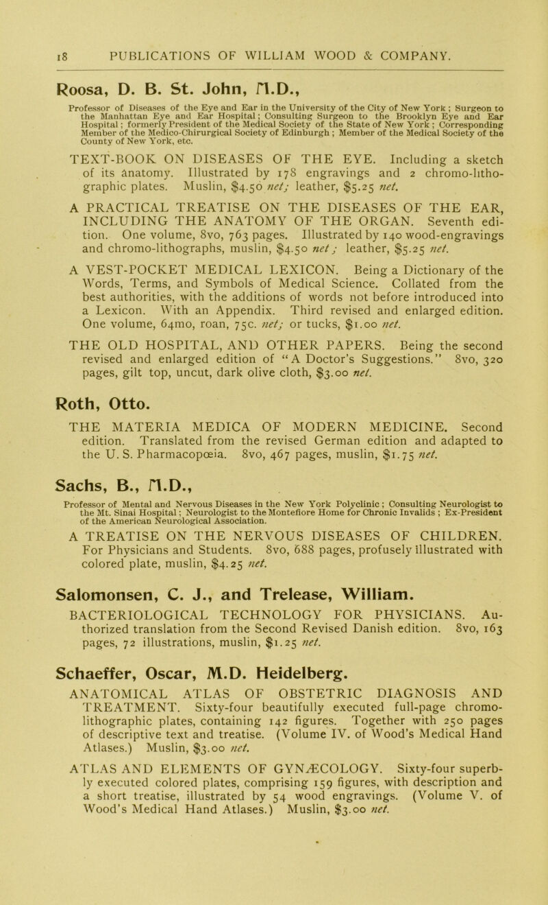Roosa, D. B. St. John, fl.D., Professor of Diseases of the Eye and Ear in the University of the City of New York ; Surgeon to the Manhattan Eye and Ear Hospital; Consulting Surgeon to the Brooklyn Eye and Ear Hospital; formerly President of the Medical Society of the State of New York ; Corresponding Member of the Medico-Chirurgical Society of Edinburgh ; Member of the Medical Society of the County of New YTork, etc. TEXT-BOOK ON DISEASES OF THE EYE. Including a sketch of its änatomy. Illustrated by 178 engravings and 2 chromo-litho- graphic plates. Muslin, $4.50 net; leather, $5.25 net. A PRACTICAL TREATISE ON THE DISEASES OF THE EAR, INCLUDING THE ANATOMY OF THE ORGAN. Seventh edi- tion. One volume, 8vo, 763 pages. Illustrated by 140 wood-engravings and chromo-lithographs, muslin, $4.50 net ; leather, $5.25 net. A VEST-POCKET MEDICAL LEXICON. Being a Dictionary of the Words, Terms, and Symbols of Medical Science. Collated from the best authorities, with the additions of words not before introduced into a Lexicon. With an Appendix. Third revised and enlarged edition. One volume, 641110, roan, 75c. net; or tucks, $1.00 net. THE OLD HOSPITAL, AND OTHER PAPERS. Being the second revised and enlarged edition of “A Doctor’s Suggestions.” 8vo, 320 pages, gilt top, uncut, dark olive cloth, $3.00 net. Roth, Otto. THE MATERIA MEDICA OF MODERN MEDICINE. Second edition. Translated from the revised German edition and adapted to the U. S. Pharmacopoeia. 8vo, 467 pages, muslin, $1.75 net. Sachs, B., H.D., Professor of Mental and Nervous Diseases in the New York Polyclinic ; Consulting Neurologist to the Mt. Sinai Hospital; Neurologist to the Montefiore Home for Chronic Invalids ; Ex-President of the American Neurological Association. A TREATISE ON THE NERVOUS DISEASES OF CHILDREN. For Physicians and Students. 8vo, 688 pages, profusely illustrated with colored plate, muslin, $4.25 net. Salomonsen, C. J., and Trelease, William. BACTERIOLOGICAL TECHNOLOGY FOR PHYSICIANS. Au- thorized translation from the Second Revised Danish edition. 8vo, 163 pages, 72 illustrations, muslin, $1.25 net. Schaeffer, Oscar, M.D. Heidelberg. ANATOMICAL ATLAS OF OBSTETRIC DIAGNOSIS AND TREATMENT. Sixty-four beautifully executed full-page Chromo- lithographie plates, containing 142 figures. Together with 250 pages of descriptive text and treatise. (Volume IV. of Wood’s Medical Hand Atlases.) Muslin, $3.00 net. ATLAS AND ELEMENTS OF GYN^ECOLOGY. Sixty-four superb- ly executed colored plates, comprising 159 figures, with description and a short treatise, illustrated by 54 wood engravings. (Volume V. of Wood’s Medical Hand Atlases.) Muslin, $3.00 net.