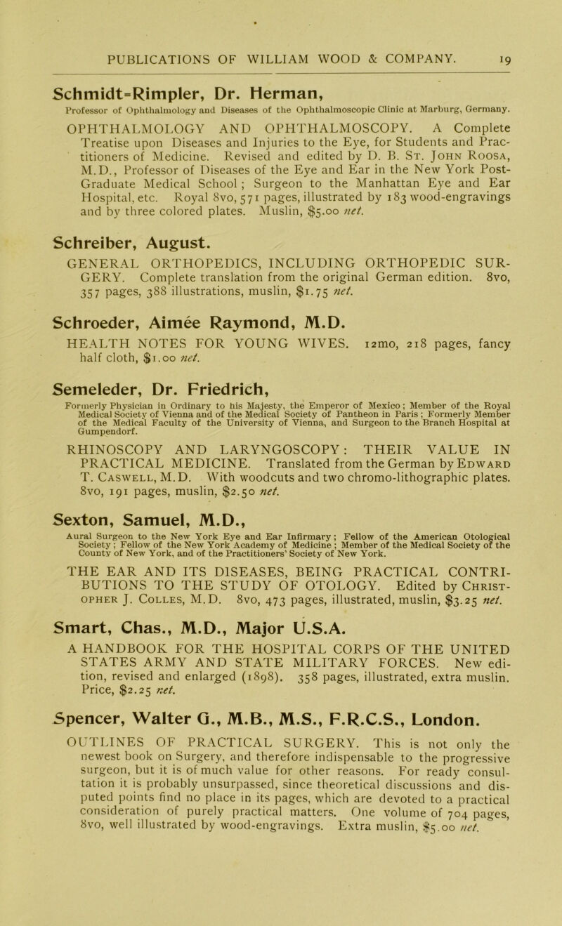 Schmidt=Rimpler, Dr. Herman, Professor of Ophthalmology and Diseases of the Ophthalmoscopic Clinic at Marburg, Germany. OPHTHALMOLOGY AND OPHTHALMOSCOPY. A Complete Treatise upon Diseases and Injuries to the Eye, for Students and Prac- titioners of Medicine. Revised and edited by D. B. St. John Roosa, M.D., Professor of Diseases of the Eye and Ear in the New York Post- Graduate Medical School ; Surgeon to the Manhattan Eye and Ear Hospital, etc. Royal 8vo, 571 pages, illustrated by 183 wood-engravings and by three colored plates. Muslin, $5.00 net. Schreiber, August. GENERAL ORTHOPEDICS, INCLUDING ORTHOPEDIC SUR- GERY. Complete translation from the original German edition. 8vo, 35 7 pages, 388 illustrations, muslin, $1.75 net. Schroeder, Aimee Raymond, M.D. HEALTH NOTES FOR YOUNG WIVES. i2mo, 218 pages, fancy half cloth, $1.00 net. Semeleder, Dr. Friedrich, Formerly Physician in Ordinary to bis Majesty, the Emperor of Mexico; Member of the Royal Medical Society of Vienna and of the Medical Society of Pantheon in Paris ; Formerly Member of the Medical Faculty of the University of Vienna, and Surgeon to the Branch Hospital at Gumpendorf. RHINOSCOPY AND LARYNGOSCOPY : THEIR VALUE IN PRACTICAL MEDICINE. Translated from the German by Edward T. Caswell, M.D. With woodcuts and two chromo-lithographic plates. 8vo, 191 pages, muslin, $2.50 net. Sexton, Samuel, M.D., Aural Surgeon to the New York Eye and Ear Infirmary; Fellow of the American Otological Society ; Fellow of the New York Academy of Medicine ; Member of the Medical Society of the County of New York, and of the Practitioners’ Society of New York. THE EAR AND ITS DISEASES, BEING PRACTICAL CONTRI- BUTIONS TO THE STUDY OF OTOLOGY. Edited by Christ- opher J. Colles, M.D. 8vo, 473 pages, illustrated, muslin, $3.25 net. Smart, Chas., M.D., Major U.S.A. A HANDBOOK FOR THE HOSPITAL CORPS OF THE UNITED STATES ARMY AND STATE MILITARY FORCES. New edi- tion, revised and enlarged (1898). 358 pages, illustrated, extra muslin. Price, $2.25 net. Spencer, Walter G., M.B., M.S., F.R.C.S., London. OUTLINES OF PRACTICAL SURGERY. This is not only the newest book on Surgery, and therefore indispensable to the progressive surgeon, but it is of much value for other reasons. For ready consul- tation it is probably unsurpassed, since theoretical discussions and dis- puted points find no place in its pages, which are devoted to a practical consideration of purely practical matters. One volume of 704 pages, 8vo, well illustrated by wood-engravings. Extra muslin, $5.00 net.