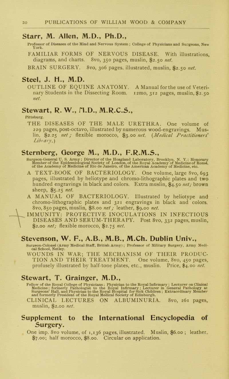 Starr, M. Allen, M.D., Ph.D., Professor of Diseases of the Mind and Nervous System ; College of Physicians and Surgeons, New York. FAMILIÄR FORMS OF NERVOUS DISEASE. With illustrations, diagrams, and charts. 8vo, 350 pages, muslin, $2.50 net. BRAIN SURGERY. 8vo, 306 pages. illustrated, muslin, $2.50 net. Steel, J. H., M.D. OUTLINE OF EQUINE ANATOMY. A Manual for the use of Veteri- nary Students in the Dissecting Room. i2mo, 312 pages, muslin, $2.50 net. Stewart, R. W., H.D., M.R.C.S., Pittsburg. THE DISEASES OF THE MALE URETHRA. One volume of 229 pages, post-octavo, illustrated by numerous wood-engravings. Mus- lin, $2.25 net j flexible morocco, $3.00 net. (Medical Practitioners' Library.) Sternberg, George M., M.D., F.R.M.S., Surgeon-General U. S. Army; Director of the Hoagland Laboratory, Brooklyn, N. Y.; Honorary Member of the Epidemiological Society of London, of the Royal Academy of Medicine of Rome, of the Academy of Medicine of Rio de Janeiro, of the American Academy of Medicine, etc. A TEXT-BOOK OF BACTERIOLOGY. One volume, large 8vo, 693 pages, illustrated by heliotype and chromo-lithographic plates and two hundred engravings in black and colors. Extra muslin, $4.50 net; brown sheep, $5.25 net. A MANUAL OF BACTERIOLOGY. Illustrated by heliotype and chromo-lithographic plates and 321 engravings in black and colors. 8vo, 850 pages, muslin, $8.00 net j leather, $9.00 net. IMMUNITY: PROTECTIVE INOCULATIONS IN INFECTIOUS DISEASES AND SERUM-THERAPY. Post 8vo, 332 pages, muslin,. $2.00 net; flexible morocco, $2.75 net. Stevenson, W. F., A.B., M.B., M.Ch. Dublin Univ., Surgeon-Colonel (Army Medical Staff, British Army) ; Professor of Military Surgery, Army Medi- cal School, Netley. WOUNDS IN WAR; THE MECHANISM OF THEIR PRODUC- TION AND THEIR TREATMENT. One volume, 8vo, 450 pages,. profusely illustrated by half-tone plates, etc., muslin. Price, $4.00 net. Stewart, T. Grainger, M.D., Fellow of the Royal College of Physicians ; Physician to the Royal Infirmary ; Lecturer on Clinical Medicine; formerly Pathologist to the Royal Infirmary; Lecturer in General Pathology at Surgeons1 Hall, and Physician to the Royal Hcspital for Sick Children ; Extraordiuary Member and formerly President of the Royal Medical Society of Edinburgh. CLINICAL LECTURES ON ALBUM IN URI A. 8vo, 261 pages, muslin, $2.00 net. Supplement to the International Encyclopedia of Surgery. One imp. 8vo volume, of 1,136 pages, illustrated. Muslin, $6.00 ; leather. $7.00; half morocco, $8.00. Circular on application.