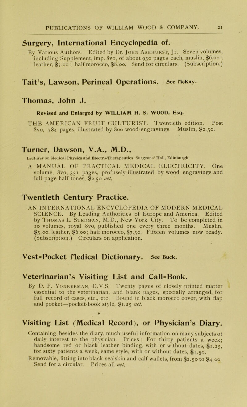 Surgery, International Encyclopedia of. By Various Authors. Edited by Dr. John Ashhurst, Jr. Seven volumes, including Supplement, imp. 8vo, of about 950 pages each, muslin, $6.00 ; leather, $7.00 ; half morocco, $8.00. Send for circulars. (Subscription.) Tait’s, Lawson, Perineal Operations. See ncKay. 1 Thomas, John J. Revised and Enlarged by WILLIAM H. S. WOOD, Esq. THE AMERICAN FRUIT CULTURIST. Twentieth edition. Post 8vo, 784 pages, illustrated by 800 wood-engravings. Muslin, $2.50. Turner, Dawson, V.A., M.D., Lectui er 011 Medical Physics and Electru-Therapeutics, Surgeons’ Hall, Edinburgh. A MANUAL OF PRACTICAL MEDICAL ELECTRICITY. One volume, 8vo, 351 pages, profusely illustrated by wood engravings and full-page half-tones, $2.50 net. Twentieth Century Practice. AN INTERNATIONAL ENCYCLOPEDIA OF MODERN MEDICAL SCIENCE. By Leading Authorities of Europe and America. Edited by Thomas L. Stedm-an, M.D., New York City. To be completed in 20 volumes, royal 8vo, published one every three months. Muslin, $5.00, leather, $6.00; half morocco, $7.50. Fifteen volumes now ready. (Subscription.) Circulars on application. Vest=Pocket fledical Dictionary. See Buck. Veterinarian’s Visiting List and Call=Book. By D. P. Yonkerman, D.V.S. Twenty pages of closely printed matter essential to the veterinarian, and blank pages, specially arranged, for full record of cases, etc., etc. Bound in black morocco cover, with flap and pocket—pocket-book style, $1.25 net. * Visiting List (Medical Record), or Physician’s Diary. Containing, besides the diary, much useful information on many subjects of daily interest to the physician. Prices : For thirty patients a week; handsome red or black leather binding, with or without dates, $1.25, for sixty patients a week, same style, with or without dates, $1.50. Removable, fitting into black sealskin and calf wallets, from $2.50 to $4.00. Send for a circular. Prices all net.