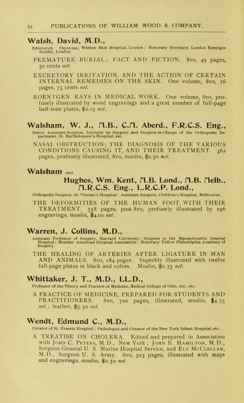 Walsh, David, M.D., Edinburgh. Physiciau, Weston Skin Hospital, London ; Honorary Secretary, London Roentgen Society, London. PREMATURE BURIAL ; EACT AND FICTION. 8vo, 49 pages, 50 cents net. EXCRETORY IRRITATION, AND THE ACTION OF CERTAIN INTERNAL REMEDIES ON THE SKIN. One volume, 8vo, 76 pages, 75 cents net. ROENTGEN RAYS IN MEDICAL WORK. One volume, 8vo, pro- fusely illustrated by wood engravings and a great number of full-page half-tone plates, $2.25 net. Walsham, W. J., H.B., C.fl. Aberd., F.R.C.S. Eng., Senior Assistant-Surgeon, Lecturer on Surgery, and Surgeon-in-Charge of the Orthopedic De- partment, St. Bartholomew’s Hospital, etc. NASAL OBSTRUCTION; THE DIAGNOSIS OF THE VARIOUS COND1TIONS CAUSING IT, AND THEIR TREATMENT. 362 pages, profusely illustrated, 8vo, muslin, $2.50 net. Walsham and Hughes, Wm. Kent, H.B. Lond., H.B. Helb., H.R.C.S. Eng., L.R.C.P. Lond., Orthopedic Surgeon. St. Vincent’s Hospital; Assistant Surgeon, Children’s Hospital, Melbourne. THE DEFORMITIES OF THE HUMAN FOOT, WITH THEIR TREA TMENT. 558 pages, post 8vo, profusely illustrated by 296 engravings, muslin, $4.00 net. Warren, J. Collins, M.D., Assistant Professor of Surgery, Harvard University; Surgeon to the Massachusetts General Hospital; Member American Surgical Association ; Honorary Fellow Philadelphia Academy of Surgery. THE HEALING OF ARTERIES AFTER LIGATURE IN MAN AND ANIM ALS. 8vo, 184 pages. Superbly illustrated with twelve full-page plates in black and colors. Muslin, $2.75 net. Whittaker, J. T., M.D., LL.D., Professor of the Theory and Practice of Medicine, Medical College of Ohio, etc., etc. A PRACTICE OF MEDICINE, PREPARED FOR STUDENTS AND PRACTITIONERS. 8vo, 700 pages, illustrated, muslin, $4.75 net; leather, $5.50 net. Wendt, Edmund C., M.D., Curator of St. Francis Hospital; Pathologist and Curator of the New York Infant Hospital, etc. A TREATISE ON CHOLERA. Edited and prepared in Association with John C. Peters, M.D., New York ; John B. Hamilton, M.D., Surgeon-General U. S. Marine Hospital Service, and Ely McClellan, M.D., Surgeon U. S. Army. 8vo, 503 pages, illustrated with maps and engravings, muslin, $2.50 net.