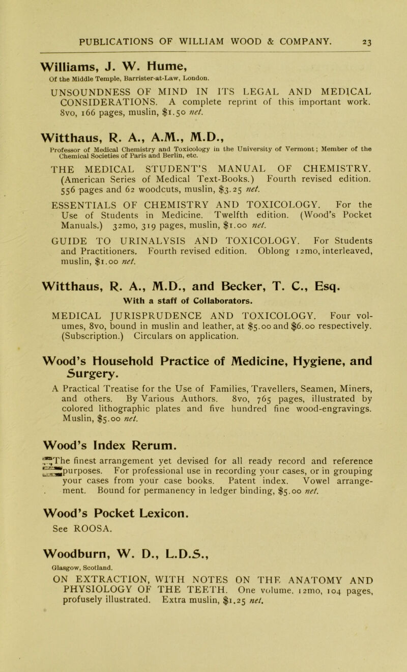 Williams, J. W. Hume, Of the Middle Temple, Barrister-at-Law, London. UNSOUNDNESS OF MIND IN ITS LEGAL AND MEDICAL CONSIDERATIONS. A complete reprint of this important work. 8vo, 166 pages, muslin, $1.50 net. Witthaus, R. A., A.M., M.D., Professor of Medical Chemistry and Toxicology in the University of Vermont; Member of the Chemical Societies of Paris and Berlin, etc. THE MEDICAL STUDENT’S MANUAL OF CHEMISTRY. (American Series of Medical Text-Books.) Fourth revised edition. 556 pages and 62 woodcuts, muslin, $3.25 net. ESSENTIALS OF CHEMISTRY AND TOXICOLOGY. For the Use of Students in Medicine. Twelfth edition. (Wood’s Pocket Manuals.) 321110, 319 pages, muslin, $1.00 net. GUIDE TO URINALYSIS AND TOXICOLOGY. For Students and Practitioners. Fourth revised edition. Oblong 12mo, interleaved, muslin, $1.00 net. Witthaus, R. A., M.D., and Becker, T. C., Esq. With a staff of Collaborators. MEDICAL JURISPRUDENCE AND TOXICOLOGY. Four vol- umes, 8vo, bound in muslin and leather, at $5.00 and $6.00 respectively. (Subscription.) Circulars on application. Wood’s Household Practice of Medicine, Hygiene, and Surgery. A Practical Treatise for the Use of Families, Travellers, Seamen, Miners, and others. By Various Authors. 8vo, 765 pages, illustrated by colored lithographic plates and five hundred fine wood-engravings. Muslin, $5.00 7iet. Wood’s Index Rerum. ■f^The finest arrangement yet devised for all ready record and reference *~z^JJpurposes. For Professional use in recording your cases, or in grouping your cases from your case books. Patent index. Vowel arrange- ment. Bound for permanency in ledger binding, $5.00 net. Wood’s Pocket Lexicon. See ROOSA. Woodburn, W. D., L.D.S., Glasgow, Scotland. ON EXTRACTION, WITH NOTES ON THE ANATOMY AND PHYSIOLOGY OF THE TEF.TH. One volume, 12mo, 104 pages, profusely illustrated. Extra muslin, $1.25 net.