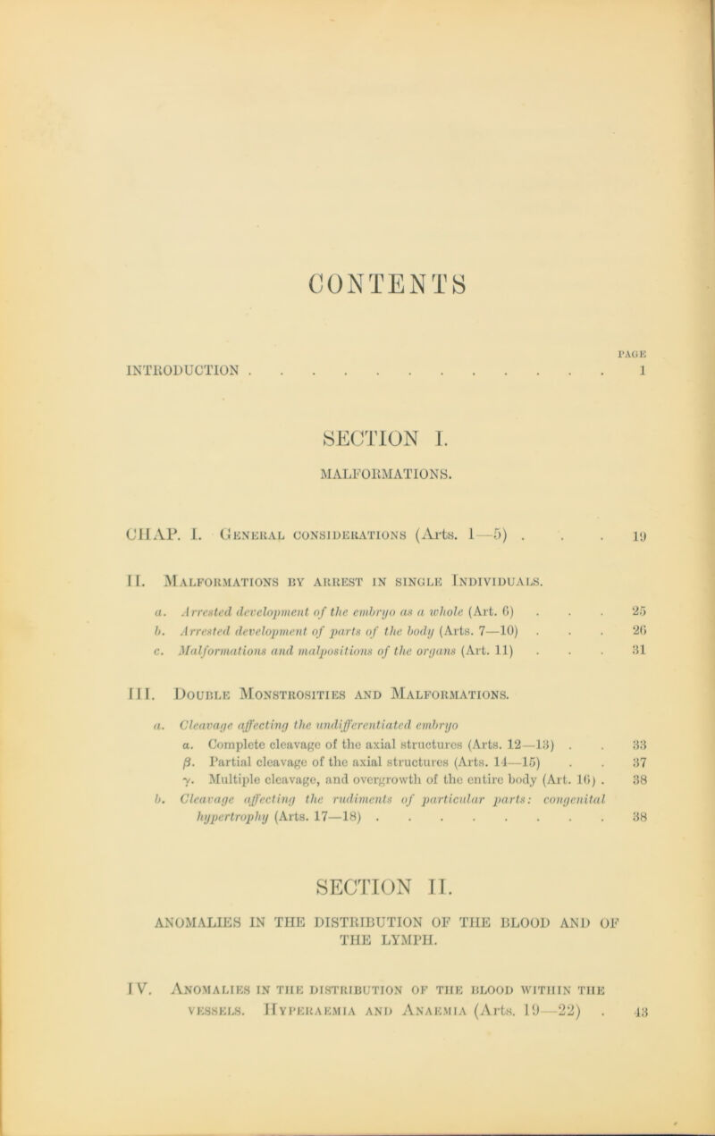 CONTENTS PAGE INTliODUCTION 1 SECTION I. MALFORMATIONS. ClIAP. I. General considekations (Arts. 1—5) . . . i<j [I. MalFOU.MATIONS BY ARREST IN SINGLE INDIVIDUALS. a. Arrested development of the einbryo as a whole (Art. 6) . . 25 b. Arrested development of parts of tlie body (Arts. 7—10) ... 26 c. Malformations and malpositions of tlie organs (Art. 11) . . 31 III. Double Monstrosities and Malformations. a. Cleavage affecting the undifferentiated embryo a. Complete clcavagc of the axial structures (Arts. 12—13) . . 33 ß. Partial cleavage of the axial structures (Arts. 14—15) . . 37 y. Multiple cleavage, and overgrowth of the entirc body (Art. 16) . 38 b. Cleavage affecting the rudiments of particular parts: congenital hypertrophy (Arts. 17—18) ........ 38 SECTION II. ANOMALIES IN THE DISTRIBUTION OF THE BLOOl) AN1) OF THE LYMPH. IV. ANOMALIES IN TIIE DISTRIBUTION OF THE BLOOD WITIIIN THE vessels. Hyperaemia and Anaemia (Arts. 19—22) . 43