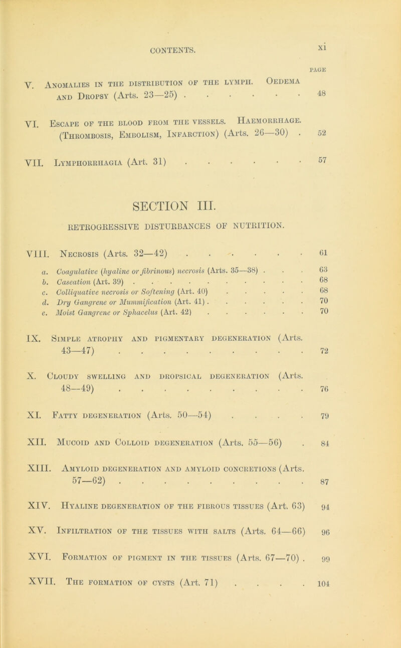 PAGE Y. ÄNOMALIES IN THE DISTRIBUTION OF THE LYMPII. OEDEMA and Dropsy (Arts. 23—25) •••••• 48 VI. Escape of tue blood from tue vessels. Haemorriiage. (Tiirombosis, Embolism, Infarction) (Arts. 26—30) . 52 VII. Lymphorriiagia (Art. 31) . • • • • .57 SECTION III. EETEOGBESSIVE DISTUEBANCES OF NUTBITION. VIII. Necrosis (Arts. 32—42) ...... Gl a. Coagulative (hyaline or fibrinous) necrosis (Arts. 35—38) . . . G3 h. Gaseation (Art. 39) . 68 c. Colliquative necrosis or Softening (Art. 40) ..... G8 d. Dry Gangrene or Mummißcation (Art. 41). . . . . . 70 e. Moist Gangrene or Sphacelus (Art. 42) ...... 70 IX. Simple atropiiy and pigmentary Degeneration (Arts. 43—47) 72 X. Cloudy swelling and dropsical Degeneration (Arts. 48—49) 7G XI. Eatty Degeneration (Arts. 50—54) .... 79 XII. Mucoid and Colloid Degeneration (Arts. 55—56) . 84 XIII. Amyloid Degeneration and amyloid concretions (Arts. 57—62) 87 XIV. Hyaline Degeneration of tue fibrous tissues (Art. 63) 94 XV. Infiltration of tue tissues witii salts (Arts. 64—66) 90 XVI. Formation of pigment in tue tissues (Arts. 67—70) . 99 XVII. The Formation of cysts (Art. 71) 104