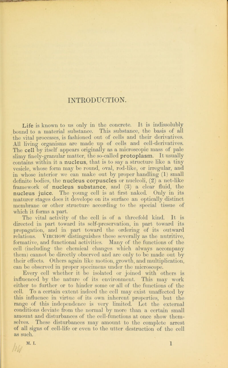 INTRODU CTION. Life is known to us only in the concrete. It is indissolubly bound to a material substance. This substance, the basis of all the vital processes, is fashioned out of cells and their derivatives. All living organisms are made up of cells and cell-derivatives. The cell by itself appears originally as a microscopic mass of pale slimy finely-granular matter, the so-called protoplasm. It usually contains within it a nucleus, that is to say a structure like a tiny vesicle, whose form may be round, oval, rod-like, or irregulär, and in whose inferior we can make out by proper handling (1) small definite bodies, the nucleus corpuscles or nucleoli, (2) a net-like framework of nucleus substance, and (3) a clear fluid, the nucleus juice. The young cell is at first naked. Only in its maturer stages does it develope on its surface an optically distinct membrane or other structure according to the special tissue of which it forms a part. The vital activity of the cell is of a threefold kind. It is directed in part toward its self-preservation, in part toward its propagation, and in part toward the ordering of its outward relations. Virchow distinguishes these sevcrally as the nutritive, formative, and fiuictional activitics. Many of the functions of the cell (including the Chemical changes which always accompany them) cannot be directly observed and are only to be made out by their effects. Others again like motion, growth, and multiplication, can be observed in proper specimens under the microscope. Every cell whether it be isolated or joined with others is influenced by the nature of its environment. This may work either to further or to hinder some or all of the functions of the cell. To a certain extent indeed the cell may exist unaffected by this influence in virtue of its own inherent properties, but the ränge of this independence is very limited. Let the external conditions deviate from the normal by more than a certain small amount and disturbances of the cell-functions at once show them- selves. These disturbances may amount to the complete arrest of all signs of cell-life or even to the utter destruction of the cell as such. Ur <4