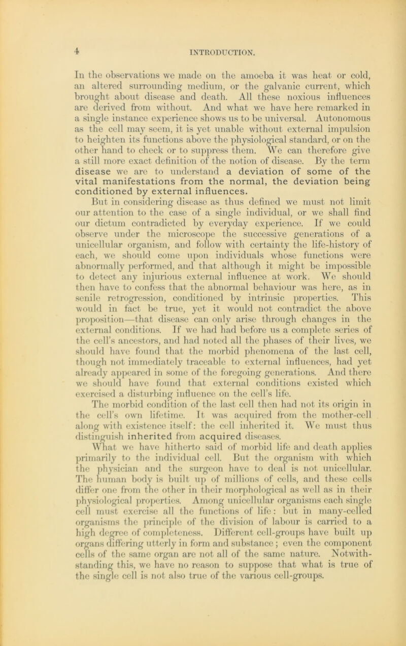 In the observations we made 011 the amoeba it was heat or cold, an altered surrounding medium, or the galvanic current, which brought about disease and death. All these noxious influences are derived from without. And what we have here remarked in a single instance experience shows us to be universal. Autonomous as the cell may seem, it is yet unable without external impulsion to heighten its functions above the physiological Standard, or on the other hand to check or to suppress them. We can therefore give a still more exact definition of the notion of disease. By the term disease we are to understand a deviation of some of the vital manifestations from the normal, the deviation being conditioned by external influences. But in considering disease as thus defined we must not limit our attention to the case of a single individual, or we shall find our dictum contradicted by everyday experience. If we could observe under the microscope the successive generations of a unicellular organism, and follow with certainty the life-history of each, we should come upon individuals whose functions were abnormally performed, and that although it might be impossible to detect any injurious external influence at work. We should then have to confess that the abnormal behaviour was here, as in senile retrogression, conditioned by intrinsic properties. This would in fact be true, yet it would not contradict the above proposition—that disease can only arise throngh changes in the external conditions. If we had had before us a complete series of the cell’s ancestors, and had noted all the phases of their lives, we should have found that the morbid phenomena of the last cell, though not immediately traceable to external influences, had yet already appeared in some of the foregoing generations. And there we should have found that external conditions existed which exercised a disturbing influence on the cell’s life. The morbid condition of the last cell then had not its origin in the cell’s own lifetime. It was acquired from the mother-cell along with existence itself: the cell inherited it. We must thus distinguish inherited from acquired diseases. What we have hitherto said of morbid life and death applies primarily to the individual cell. But the organism with which the physician and the surgeon have to deal is not unicellular. The human body is built up of millions of cells, and these cells differ one from the other in their morphological as well as in their physiological properties. Among unicellular organisms each single cell must exercise all the functions of life: but in many-celled organisms the principle of the division of labour is carried to a high dcgree of completeness. Different cell-groups have built up organs differing utterly in form and substance ; evcn the component cells of the same organ are not all of the same nature. Notwith- standing this, we have no reason to suppose that what is true of the single cell is not also true of the various cell-groups.