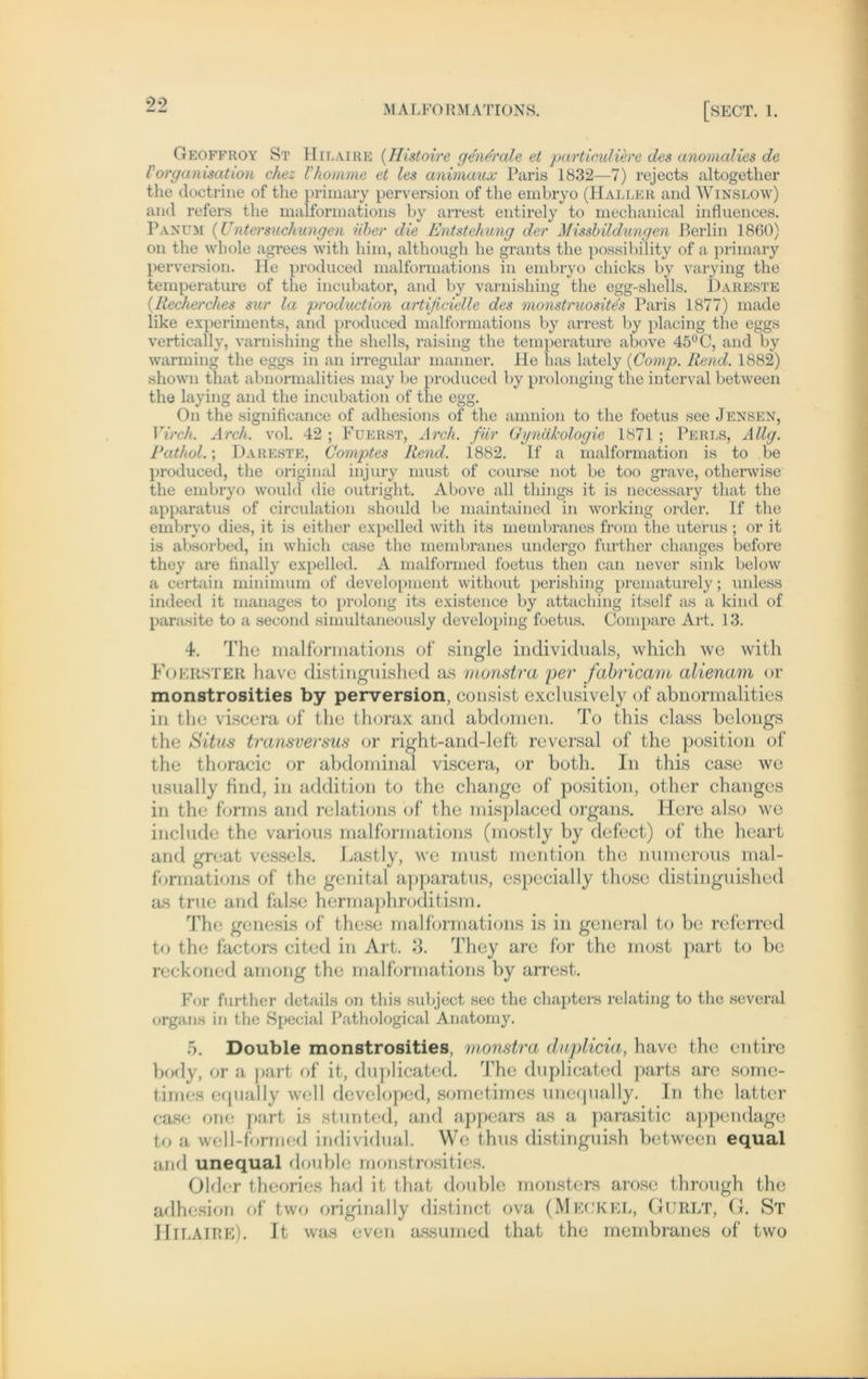 99 Geoffroy St Hilaire (IIistoire generale et partieuliere des anomalies de rOrganisation chez Vhomme et les animaux Paris 1832—7) rejects altogether the doctrine of the primary perversion of the embryo (Haller and Winslow) and refers the malformations by arrest entirely to mechanical influences. Pan um (Untersuchungen über die Entstehung der Missbildungen Berlin 1860) on the whole agrees with him, although he grants the possibility of a primary perversion. He produced malformations in embryo chicks by varying the temperature of the incubator, and by varnishing the egg-shells. Dareste (Recherches sur la production artificielle des monstruosite's Paris 1877) made like experiments, and produced malformations by arrest by placing the eggs vertically, varnishing the Shells, raising the temperature above 45°C, and by warming the eggs in an irregulär manner. He has lately {Comp. Rend. 1882) shown that abnormalities may be produced by proionging the interval between the laying and the incubation of the egg. On the significance of adhesions of the amnion to the foetus see Jensen, Virch. Arch. vol. 42 ; Füerst, Arch. für Gynäkologie 1871 ; Perls, Allg. Pathol.; Dareste, Comptes Rend. 1882. If a malformation is to be produced, the original injury must of course not be too grave, otherwise the embryo would die outright. Above all things it is necessary that the apparatus of circulation should be maintained in working order. If the embryo dies, it is either expelled with its membranes from the uterus ; or it is absorbed, in which case the membranes undergo further changes before they are finally expelled. A malformed foetus then can never sink below a certain minimum of development without perishing prematurely; unless indeed it manages to prolong its existence by attaching itself as a kind of parasite to a second simultaneously developing foetus. Compare Art. 13. 4. The malformations of single individuals, which we with Foerster have distinguished as monstra per fabricam alienam or monstrosities by perversion, consist exclusively of abnormalities in the viscera of the thorax and abdomen. To this dass belongs the Situs transversus or right-and-left reversal of the position of the thoracic or abdominal viscera, or both. In this case we usually find, in addition to the change of position, other changes in the forms and relations of the misplaced Organs. Here also we include the various malformations (mostly by defect) of the heart and great vessels. Lastly, we must mention the numerous mal- formations of the genital apparatus, especially those distinguished as true and false hermaphroditism. The genesis of these malformations is in general to be referred to the factors cited in Art. 3. They are for the most part to be reckoned among the malformations by arrest. For further details on this subject sec the chapters relating to the several organs in the Special Pathological Anatomy. 5. Double monstrosities, monstra duplicia, have the entire body, or a part of it, duplicated. The duplicated parts are somc- times equally well developed, sometimes unequally. In the latter case one part is stunted, and appears as a parasitic appendage to a well-formed individual. We thus distinguish between equal and unequal double monstrosities. Older theories had it that double monsters arose through the adhesion of two originally distinct ova (Meckel, Gurlt, G. St Hilaire). It was even assumed that the membranes of two