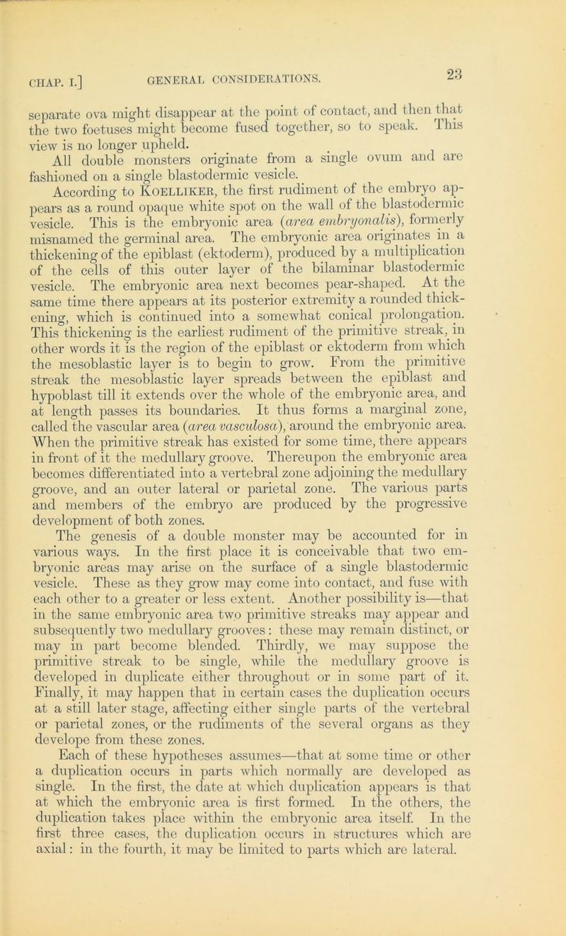 separate ova might disappear at the point of contact, and thcn t hat the two foetuses might become fused together, so to speak. rrhis view is no longer upheld. All double monsters originate from a single ovum and are fashioned on a single blastodermic vesicle. _ According to Koelliker, the first rudiment of the embryo ap- pears as a round opacpie white spot on the wall of the blastodermic vesicle. This is the embryonic area (area embryonalis), formerly misnamed the germinal area. The embryonic area originales in a thickening of the epiblast (ektoderm), produced by a multiplication of the cells of this outer layer of the bilaminar blastodermic vesicle. The embryonic area next becomes pear-shaped. At the same time there appears at its posterior extremity a rounded thick- ening, which is continued into a somewhat conical Prolongation. This thickening is the earliest rudiment of the primitive streak,. in other words it is the region of the epiblast or ektoderm from which the mesoblastic layer is to begin to grow. From the primitive streak the mesoblastic layer spreads between the epiblast and hypoblast tili it extends over the whole of the embryonic area, and at length passes its boundaries. It thus forms a marginal zone, called the vascular area (area vasculosa), &ro\uid the embryonic area. When the primitive streak has existed for some time, there appears in front of it the medullary groove. Thereupon the embryonic area becomes differentiated into a vertebral zone adjoiningthe medullary groove, and an outer lateral or parietal zone. The various parts and members of the embryo are produced by the progressive development of both zones. The genesis of a double monster may be accounted for in various ways. In the first place it is conceivable that two em- bryonic areas may arise on the surface of a single blastodermic vesicle. These as they grow may come into contact, and fuse with each other to a greater or less extent. Another possibility is—that in the same embryonic area two primitive streaks may appear and subsequently two medullary grooves : these may remam distinct, or may in part become blended. Thirdly, we may suppose the primitive streak to be single, while the medullary groove is developed in duplicate eithcr throughout or in some part of it. Finally, it may happen that in certain cases the duplication occurs at a still later stage, affecting either single parts of the vertebral or parietal zones, or the rudiments of the several Organs as they develope from these zones. Each of these hypotheses assumes—that at some time or other a duplication occurs in parts which normal ly are developed as single. In the first, the date at which duplication appears is that at which the embryonic area is first formed. In the others, the duplication takes place within the embryonic area itself. In the first three cases, the duplication occurs in structures which are axial: in the fourth, it may be limited to parts which are lateral.