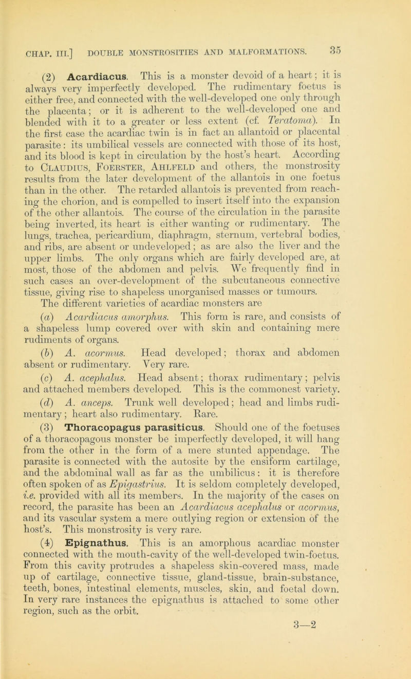 (2) Acardiacus. This is a monster devoid of a heart; it is always very imperfectly developed. The rudimentary foetus is either free, and connected with the well-developed one only through the placenta; or it is adherent to the well-developed one and blended with it to a greater or less extent (cf. Teratoma). In the first case the acardiac twin is in fact an allantoid or placental parasite: its nmbilical vessels are connected with those of its host, and its blood is kept in circulation by the host’s heart. According to Claudius, Foerster, Ahlfeld and others, the monstrosity resnlts from the later development of the allantois in one foetus than in the other. The retarded allantois is prevented from reach- ing the chorion, and is compelled to insert itself into the expansion of the other allantois. The course of the circulation in the parasite being inverted, its heart is either wanting or rudimentary. The lungs, trachea, pericardium, diaphragm, sternum, vertebral bodies, and ribs, are absent or undeveloped; as are also the liver and the upper limbs. The only organs which are fairly developed are, at most, those of the abdomen and pelvis. We frequently find in such cases an over-development of the subcutaneous connective tissue, giving rise to shapeless unorganised masses or tumours. The different varieties of acardiac monsters are (a) Acardiacus amorphus. This form is rare, and consists of a shapeless lump covered over with skin and containing mere rudiments of organs. (b) A. acormus. Head developed; thorax and abdomen absent or rudimentary. Yery rare. (c) A. acephalus. Head absent; thorax rudimentary; pelvis and attached members developed. This is the commonest variety. (d) A. anceps. Trunk well developed; head and limbs rudi- mentary ; heart also rudimentary. Rare. (3) Thoracopagus parasiticus. Should one of the foetuses of a thoracopagous monster be imperfectly developed, it will hang from the other in the form of a mere stunted appendage. The parasite is connected with the autosite by the ensiform cartilage, and the abdominal wall as far as the umbilicus: it is therefore often spoken of as Epigastrius. It is seldom completely developed, i.e. provided with all its members. In the majority of the cases on record, the parasite has been an Acardiacus acephalus or acormus, and its vascular System a mere outlying region or extension of the host’s. This monstrosity is very rare. (4) Epignathus. This is an amorphous acardiac monster connected with the mouth-cavity of the well-developed twin-foetus. From this cavity protrudes a shapeless skin-covered mass, made up of cartilage, connective tissue, gland-tissue, brain-substance, teeth, bones, intestinal elements, muscles, skio, and foetal down. In very rare instances the epignathus is attached to some other region, such as the orbit. 3—2