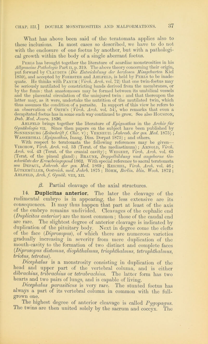 What has above been said of tbe teratomata applios also to these inclusions. In most cases so described, we liave to do not witli the enclosure of one foetus by another, but with a pathologi- cal growth within tbe bodv of a single aberrant foetus. Fehls has brought together the literature of acardiac monstrosities in his Allgemeine Pathologie Part n, p. 319. The above theory concerning their origin, put forward by Claudius (Die Entwickelung der herzlosen Missgeburten Kiel 1859), and accepted by Foerster and Ahlpeld, is held by Perls to be inade- quate. He thinks with Pan um (Virch. Arch. vol. 72) that one twin-foetus may be seriously mutilated by constricting bands derived from the membranes, or by the funis : that anastomoses may be formed between its umbilical vessels and the placental circulation of the uninjured twin : and that thereupon the latter may, as it were, undertake the nutrition of the mutilated twin, which thus assuines the condition of a parasite. In support of this view he refers to an observation of Orth’s (Virch. Arch. vol. 54), wlio remarks that even a decapitated foetus has in some such way continued to grow. See also Houston, Uub. Med. Journ. 1836. Ahlfeld brings together the literature of Epignathus in the Archiv für Gynäkologie vii. Since then papers on the subject liave been published by Sonnenburg (.Zeitschrift f. Chir. v); Verneuil (Jahresb. der ges. Med. 1875) ; Wasserthal (Epignathus, Inaug. Diss. Dorpat 1875); and others. With respect to teratomata the following references may be given— Virchow, Virch. Arch. vol. 53 (Terat. of the mediastinum); Arnold, Virch. Arch. vol. 43 (Terat. of the cranial cavity); Weigert, Virch. Arch. vol. 65 (Terat. of the pineal gland); Braune, Doppelbildung und angeborne Ge- schwülste der Kreuzbeingegend 1862. With special reference to sacral teratomata see Depaul, Jahresb. der ges. Med. 1869 ; Reichel, Virch. Arch. vol. 46 ; Lütkemüller, Oestreicli. med. Jahrb. 1875 ; Böhm, Berlin, klin. Woch. 1872 ; Ahlfeld, Arcli.f. Gynäk. vm, xii. ß. Partial cleavage of the axial structures. 14. Duplicitas anterior. The later the cleavage of the rudimental embryo is in appearing, the less extensive are its consequences. It may thus happen that part at least of the axis of the embryo remains undivided. Cleavages of the cephalic end (Duplicitas anterior) are the most common ; those of the caudal end are rare. The slightest degree of anterior cleavage is indicated by duplication of the pituitary body. Next in degree come the clefts of the face (Diprosopus), of which there are numerous varieties gradually increasing in severity from mere duplication of the mouth-cavity to the formation of two distinct and complete faces (Diprosopus distomus, diophthalmus, triophthalmus, tetrophthalmus, triotus, tetrotus). Dicephalus is a monstrosity consisting in duplication of the head and upper part of the vertebral column, and is either clibrachius, tribrachius or tetrabrachius. The latter form has two hearts and two pairs of lungs, and is capable of living. Dicephalus parasiticus is very rare. The stunted foetus has always a part of its vertebral column in common with the full- grown one. The highest degree of anterior cleavage is called Pygopagus. The twins are then united solely by the sacrum and coccyx. The