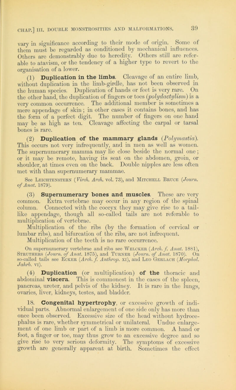 Vary in significance according to thcir mode of origin. Some of them must be regarded as conditioned by mechanical influences. Others are demonstrably due to heredity. Others still are refer- able to atavism, or the tendency of a higher type to revert to the Organisation of a lower. (1) Duplication in the limbs. Cleavage of an entire limb, without duplication in the limb-girdle, has not been observed in the human species. Duplication of hands or feet is very rare. On the other hand, the duplication of fingers or toes (polydactylism) is a very common occurrence. The additional member is sometimes a mere appendage of skin; in other cases it contains bones, and has the form of a perfect digit. The number of fingers on one hand may be as high as ten. Cleavage affecting the carpal or tarsal bones is rare. (2) Duplication of the mammary glands (Polymcistia). This occurs not very infrequently, and in men as well as women. The supernumerary mamma may lie close beside the normal one; or it may be remote, having its seat on the abdomen, groin, or shoulder, at times even on the back. Double nipples are less often met with than supernumerary mammae. See Leichtenstern (Virch. Arch. vol. 73), and Mitchell Bruce (Journ. of Anat. 1879). (3) Supernumerary bones and muscles. These are very common. Extra vertebrae may occur in any region of the spinal column. Connected with the coccyx they may give rise to a tail- like appendage, though all so-called tails are not referable to multiplication of vertebrae. Multiplication of the ribs (by the formation of cervical or lumbar ribs), and bifurcation of the ribs, are not infrequent. Multiplication of the teeth is no rare occurrence. On supernumerary vertebrae and ribs see Welcker (Arch. f. Anat. 1881), Struthers (Journ. of Anat. 1875), and Turner (Journ. of Anat. 1870). On so-called tails see Ecker (Arch. f. Anthrop. xi), and Leo Gerlach (Morpliol. Jahrh. vi). (4) Duplication (or multiplication) of the thoracic and abdominal viscera. This is commonest in the cases of the spieen, pancreas, ureter, and pelvis of the kidney. It is rare in the lungs, ovaries, liver, kidneys, testes, and bladder. 18. Congenital hypertrophy, or excessive growth of indi- vidual parts. Abnormal enlargement of one side only has more than once been observed. Excessive size of the head without hydroce- phalus is rare, whether symmetrical or unilateral. Undue enlarge- ment of one limb or part of a limb is more common. A hand or foot, a finger or toe, may thus grow to an excessive degree and so give rise to very serious deformity. The Symptoms of excessive growth are generally apparent at birth. Sometimes the effect
