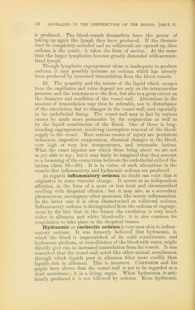 is produced. The blood-vessels themselves have the power of taking up again the lymph tliey have produced. If the thoracic duct be completely occluded and no collaterals are opened up, then oedema is the result; it takes the form of ascites. At the same time the larger lymphatics become greatly distended with accumu- lated lymph. Though lymphatic engorgement alone is inadequate to produce oedema, it may possibly increase an oedema which has already been produced by increased transudation from the blood-vessels. 25. The quantity and the nature of the liquid which escapes from the capillaries and veins depend not only on the intravascular pressure and the resistances to the flow, but also to a great extent on the character and condition of the vessel-wall. Alterations in the amount of transudation may thus be referable, not to disturbance of the circulation, but to changes in the vessel-wall, and especially in its endothelial lining. The vessel-wall may in fact by various causes be rnade more permeable by the corpuscular as well as by the liquid constituents of the blood. One of these is long- standing engorgement, involving incomplete renewal of the blood- supply to the vessel. More serious causes of injury are persistent ischaemia, imperfect oxygenation, Chemical changes in the blood, verv high or very low temperatures, and traumatic lesions. What the exact injuries are which these bring about we are not as yet able to say ; but it may fairly be imagined that they amount to a loosening of the connexions between the endothelial cells of the intima (Arts. 96—98). It is in virtue of such alterations in the vessels that inflammatory and hydraemic oedema are produced. As regards inflammatory oedema no doubt can exist that it originates in some vascular change. It occurs as an independent affection, in the form of a more or less local and circumscribed swelling with dropsical effusion : but it may also, as a secondary phenomenon, accompany other proccsses, like severe inflammation. In the latter case it is often characterised as collateral oedema. Inflammatory oedema is distinguished from the oedema of engorge- ment by the fact that in the former the exudation is very much richer in albumen and white blood-cells: it is also common for coagulation to take place in the dropsical tissues. Hydraemic or cachectic oedema is very nearakin to inflam- matory oedema. It was formerly believed that hydraemia, in which the blood is impoverished of its solid constituents, and hydraemic plethora, or over-dilution of the blood with water, might directly give rise to increased transudation from the vessels. It was conceived that the vessel-wall acted like other animal membranes, through which liquids poor in albumen Alter more readily than liquids rieh in albumen. This is incorrect. Cohniieim and his pupils have shown that the vessel-wall is not to be regarded as a dead membrane; it is a living organ. VVhen hydraemia is arti- flcially produced it is not fbllowed by oedema. Even hydraemic