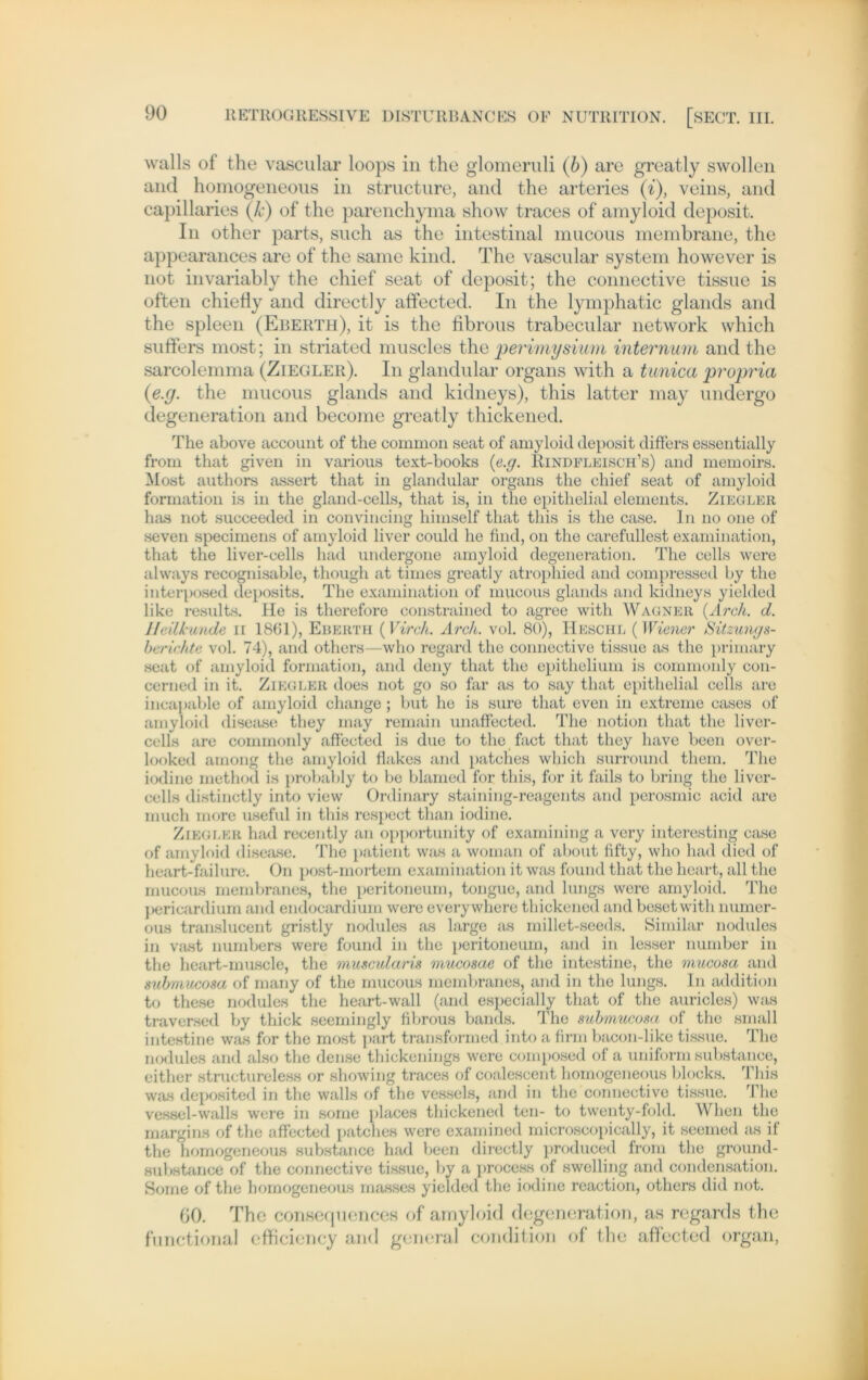 walls of the vascular loops in the glomeruli (b) are greatly swollen and homogeneous in structure, and the arteries (i), veins, and capillaries (Je) of the parenchyma show traces of amyloid deposit. In other parts, such as the intestinal niucous membrane, the appearances are of the same kind. The vascular System however is not invariably the chief seat of deposit; the connective tissue is often chielly and directly alfected. In the lymphatic glands and the spieen (Eberth), it is the fibrous trabecular network which suffers most; in striated muscles the perimysium internum and the sarcolemma (Ziegler). In glandular organs with a tanica prupria (e.y. the mucous glands and kidneys), this latter inay undergo degeneration and become greatly thickened. The above account of the common seat of amyloid deposit differs essentially from that given in various text-books (e.g. Hindfleisch’s) and memoirs. Most authors assert that in glandular organs the chief seat of amyloid formation is in the gland-cells, that is, in the epithelial elements. Ziegler has not succeeded in convincing himself that this is the case. ln no one of seven specimens of amyloid liver could he find, on the carefullest examination, that the liver-cells had undergone amyloid degeneration. The cells were always recognisable, though at times greatly atrophied and compressed by tlie interposed deposits. The examination of mucous glands and kidneys yielded like results. He is therefore constrained to agree with Wagner (Arch. d. Heilkunde n 18(31), Eberth (Vir eh. Arch. vol. 80), Heschl (Wiener Sitzungs- berichte vol. 74), and others—who regard the connective tissue as the primary seat of amyloid formation, and deny that the epithelium is commonly con- cerned in it. Ziegler does not go so far as to say that epithelial cells are incapable of amyloid change ; but he is sure that even in extreme cases of amyloid disease they may remain unaffected. The notion that the liver- cells are commonly affected is due to the fact that they have beeil over- looked among the amyloid flakes and patches which surround tliem. The iodine method is probably to be blamed for this, for it fails to bring the liver- cells distinctly into view Ordinary staining-reagents and perosmic acid are much more useful in this respect than iodine. Ziegler had recently an opportunity of examining a very interesting case of amyloid disease. The patient was a woman of about iifty, who had died of heart-failure. On post-mortem examination it was found that the heart, all the mucous membranes, the peritoneum, tongue, and lungs were amyloid. The pericardium and endocardium were everywhere thickened and besetwith numer- ous translucent gristly nodules as large as millet-seeds. Similar nodules in vast numbers were found in the peritoneum, and in lesser number in the heart-muscle, the muscularis mucosae of the intestine, the mucosa and submuAosa of many of the mucous membranes, and in the lungs. ln addition to these nodules the heart-wall (and especially that of the auricles) was traversed by thick seemingly fibrous bands. The submueosa of the small intestine was for the most part transformed into a firm bacon-like tissue. The nodules and also the dense thickenings were composed of a uniform substance, either structureless or showing traces of coalescent homogeneous blocks. This was deposited in the walls of the vessels, and in the connective tissue. The vessel-walls were in some places thickened ten- to twenty-fold. When the margins of the affected patches were examined microscopically, it seemed as if the homogeneous substance had beeil directly produced from the ground- substance of the connective tissue, by a process of swelling and condensation. Some of the homogeneous masses yielded the iodine reaction, others did not. 60. The consequences of amyloid degeneration, as regards the functional efficiency and general condition of the affected organ,
