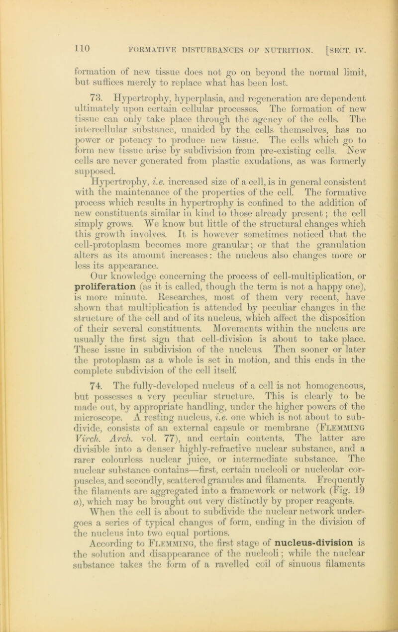 formation of new tissue does not go on beyond the normal limit, but sutfices merely to replace what has been lost. 70. Hypertrophy, hyperplasia, and regeneration are dependent ultimately upon certain cellular processes. The formation of new tissue can only take place through the agency of the cells. The intercellular substance, unaided by the cells themselves, has no power or potency to produce new tissue. The cells which go to form new tissue arise by subdivision from pre-existing cells. New cells are never generated from plastic exudations, as was formerly supposed. Hypertrophy, i.e. increased size of a cell, is in general consistent with the maintenance of the properties of the cell. The formative process which rcsults in hypertrophy is confined to the addition of new constituents similar in kind to those already present; the cell simply grows. We know but little of the structural changes which this growth involves. It is however sometimes noticed that the cell-protoplasm becomes more granulär; or that the granulation alters as its amount increascs: the nucleus also changes more or less its appearance. Our knowledge concerning the process of cell-multiplication, or Proliferation (as it is called, though the term is not a happy one), is more minute. Researches, most of them very recent, have shown that multiplication is attended by peculiar changes in the structure of the cell and of its nucleus, which affect the disposition of their several constituents. Movements within the nucleus are usually the first sign that cell-division is about to take place. These issue in subdivision of the nucleus. Then sooner or later the protoplasm as a whole is set in motion, and this ends in the complete subdivision of the cell itself. 74. The fully-developed nucleus of a cell is not homogeneous, but possesses a very peculiar structure. This is clcarly to bc made out, by appropriate handling, under the higher powers of the microscope. A resting nucleus, i.e. one which is not about to sub- divide, consists of an extemal capsule or membrane (Flemming Virch. Arch. vol. 77), and certain contents. The latter are di visible into a denser highly-refractive nuclear substance, and a rarer colourless nuclear juice, or intermediate substance. The nuclear substance contains—first, certain nucleoli or nucleolar cor- puscles, and secondly, scattered granules and filaments. Frequently the filaments are aggregated into a framework or network (Fig. 19 a), which may be brought out very distinctly by proper reagents. When the cell is about to subdivide the nuclear network under- goes a series of typical changes of form, ending in the division of the nucleus into two equal portions. According to Flemming, the first stagc of nucleus-division is the solution and disappearance of the nucleoli; while the nuclear substance takes the form of a ravelled coil of sinuous filaments