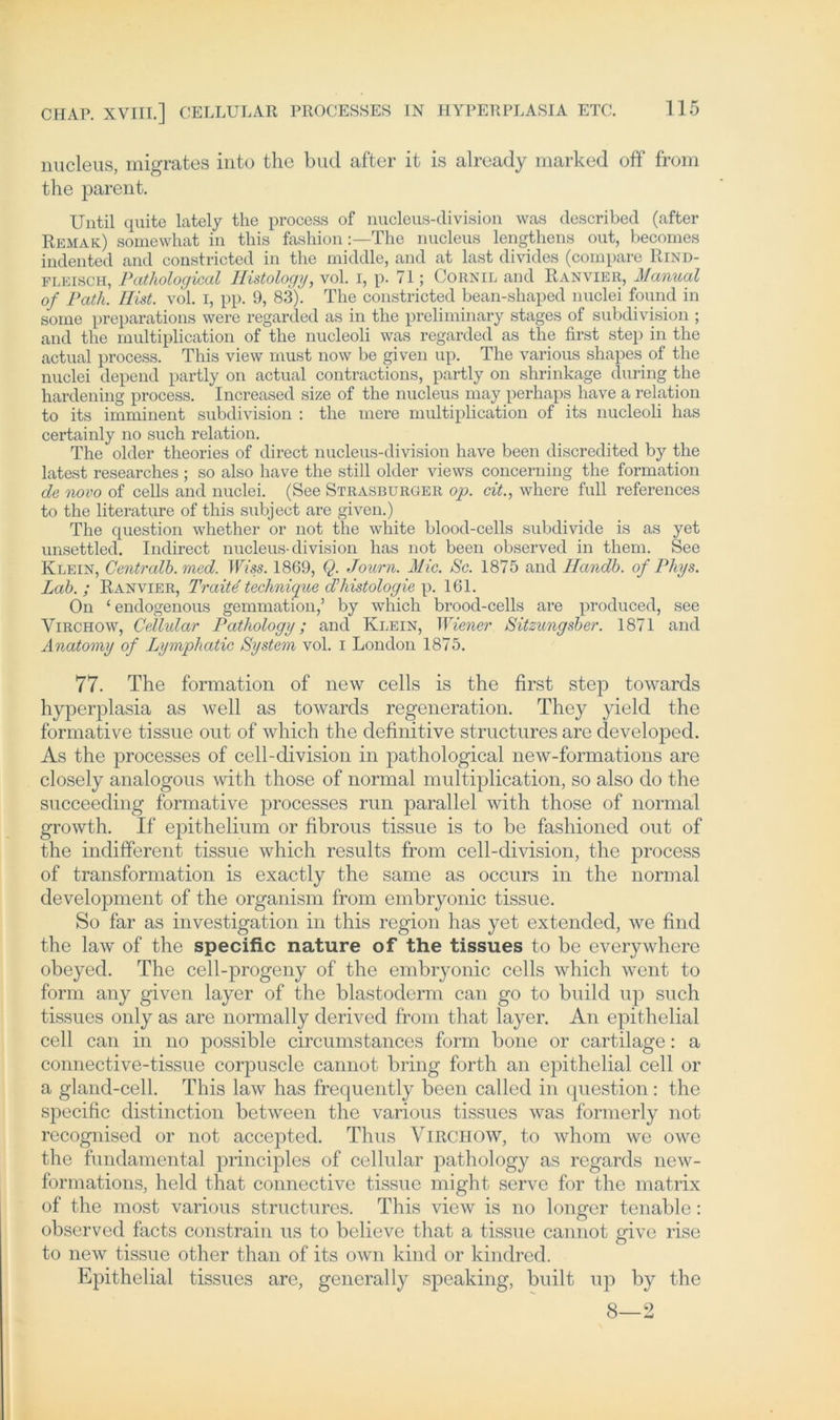 nucleus, migrates into the bud after it is already marked off from the parent. XJntil quite lately the process of nueleus-division was described (after Rbmak) somewhat in this fashionThe nucleus lengtliens out, becomes indented and constricted in the middle, and at last divides (compare Rind- fleisch, Pathological Ilistology, vol. i, p. 71; Cornil and Ranvier, Manual of Patli. Hist. vol. i, pp. 9, 83). The constricted bean-shaped nuclei found in some preparations were regarded as in the preliminary stages of subdivision ; and the multiplication of the nucleoli was regarded as the first step in the actual process. This view must now be given up. The various shapes of the nuclei depend partly on actual contractions, partly on shrinkage during the hardening process. Increased size of the nucleus may perhaps have a relation to its imminent subdivision : the mere multiplication of its nucleoli has certainly no such relation. The older theories of direct nueleus-division have been discredited by the latest researches; so also have the still older views concerning the formation de novo of cells and nuclei. (See Strasburger op. eit., where full references to the literature of this subject are given.) The question whether or not the white blood-cells subdivide is as yet unsettled. Indirect nueleus-division has not been observed in them. See Klein, Centralb. med. IfYss. 1869, Q. Journ. Mic. Sc. 1875 and Handb. of Phys. Lab. ; Ranvier, Tratte technique d’histologie p. 161. On 1 endogenous gemmation,’ by which brood-cells are produced, see Virchow, Cellular Pathology; and Klein, Wiener Sitzungsber. 1871 and Anatomy of Lymphatic System vol. i London 1875. 77. The formation of new cells is the first step towards hyperplasia as well as towards regeneration. They yield the formative tissue out of which the definitive structures are developed. As the processes of cell-division in pathological new-formations are closely analogous with those of normal multiplication, so also do the succeeding formative processes run parallel with those of normal growth. If epithelium or fibrous tissue is to be fashioned out of the indifferent tissue which results from cell-division, the process of transformation is exactly the same as occurs in the normal development of the organism from embryonic tissue. So far as investigation in this region has yet extended, we find the law of the specific nature of the tissues to be everywhere obeyed. The cell-progeny of the embryonic cells which went to form any given layer of the blastoderm can go to build up such tissues only as are normally derived from that layer. An epithelial cell can in no possible circumstances form bone or cartilage: a connective-tissue corpuscle cannot bring forth an epithelial cell or a gland-cell. This law has frequently been called in question : the specific distinction between the various tissues was formerly not recognised or not accepted. Thus Virchow, to whom we owe the fundamental principles of cellular pathology as regards new- formations, held that connective tissue might serve for the matrix of the most various structures. This view is no longer tenable: observed facts constrain us to believe that a tissue cannot give rise to new tissue other than of its own kind or kindred. Epithelial tissues are, general ly speaking, built up by the 8—2