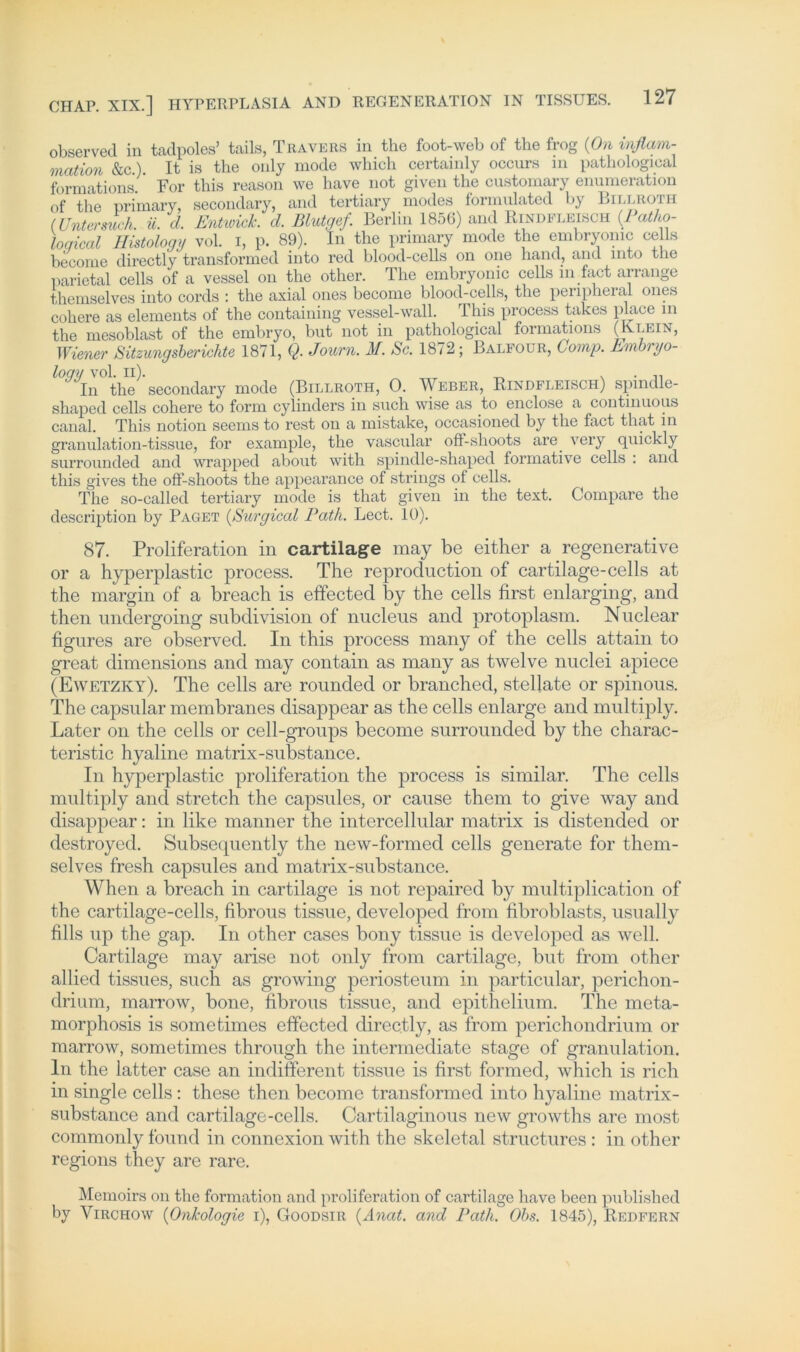 observed in tadpoles’ tails, Travers in the foot-web of tbe frog (On Inflam- mation &c.). It is the only mode which certainly occurs in pathological formations For this reason we have not given the customary enumeration of the primary, secondary, and tertiary modes formnlated by Billroth (Untersuch, ü. d. Entwich d. Blutgef. Berlin 1856) and Rindfleisch (Mo- loqical Histologrj vol. i, p. 89). In the primary mode tlie embryonic cells become directly transformed into red blood-cells on one hand, and mto the parietal cells of a vessel on the other. The embryonic cells m fact arrange themselves into cords : the axial ones become blood-cells, the penpheral ones cohere as elements of the containing vessel-wall. This process takes place in the mesoblast of the embryo, but not in pathological formations (Klein, Wiener Sitzungsberichte 1871, Q. Journ. M. Sc. 1872; Balfour, Comp. Bmlrryo- loqy vol. il). _ . . ,, In the secondary mode (Billroth, 0. Weber, Rindfleisch) spindle- shaped cells cohere to form cylinders in such wise as to enclose a continuous canal. This notion seems to rest on a mistake, occasioned by the fact that in granulation-tissue, for example, the vascular off-slioots are very quickly surrounded and wrapped about witli spindle-shaped formative cells : and this gives the oö-shoots the appearance of strings of cells. The so-called tertiary mode is that given in the text. Compare the description by Paget (Surgical Path. Lect. 10). 87. Proliferation in cartilage may be either a regenerative or a hyperplastic process. The reproduction of cartilage-cells at the margin of a breach is effected by the cells first enlarging, and then undergoing subdivision of nucleus and protoplasm. Nuclear figures are observed. In this process rnany of the cells attain to great dimensions and may contain as many as twelve nuclei apiece (Ewetzky). The cells are rounded or branched, stellate or spinous. The capsular membranes disappear as the cells enlarge and multiply. Later on the cells or cell-groups become surrounded by the charac- teristic hyaline matrix-substance. In hyperplastic proliferation the process is similar. The cells multiply and Stretch the capsules, or cause them to give way and disappear: in like manner the intercellular matrix is distended or destroyed. Subsequently the new-formed cells generate for them- selves fresh capsules and matrix-substance. When a breach in cartilage is not repaired by multiplication of the cartilage-cells, fibrous tissue, developed from fibroblasts, usually fills up the gap. In other cases bony tissue is developed as well. Cartilage may arisc not only from cartilage, but from other allied tissues, such as growing periosteum in particular, perichon- drium, marrow, bone, fibrous tissue, and epithelium. The meta- morphosis is sometimes effected directly, as from perichondrium or marrow, sometimes through the intermediate stage of granulation. ln the latter case an indifferent tissue is first formed, which is rieh in single cells; these then become transformed into hyaline matrix- substance and cartilage-cells. Cartilaginous new growths are most commonly found in connexion with the skeletal structures : in other regions they are rare. Memoirs on the formation and proliferation of cartilage have been published by Yirchow (Onkologie i), Goodsir (Anat. and Path. Obs. 1845), Redfern