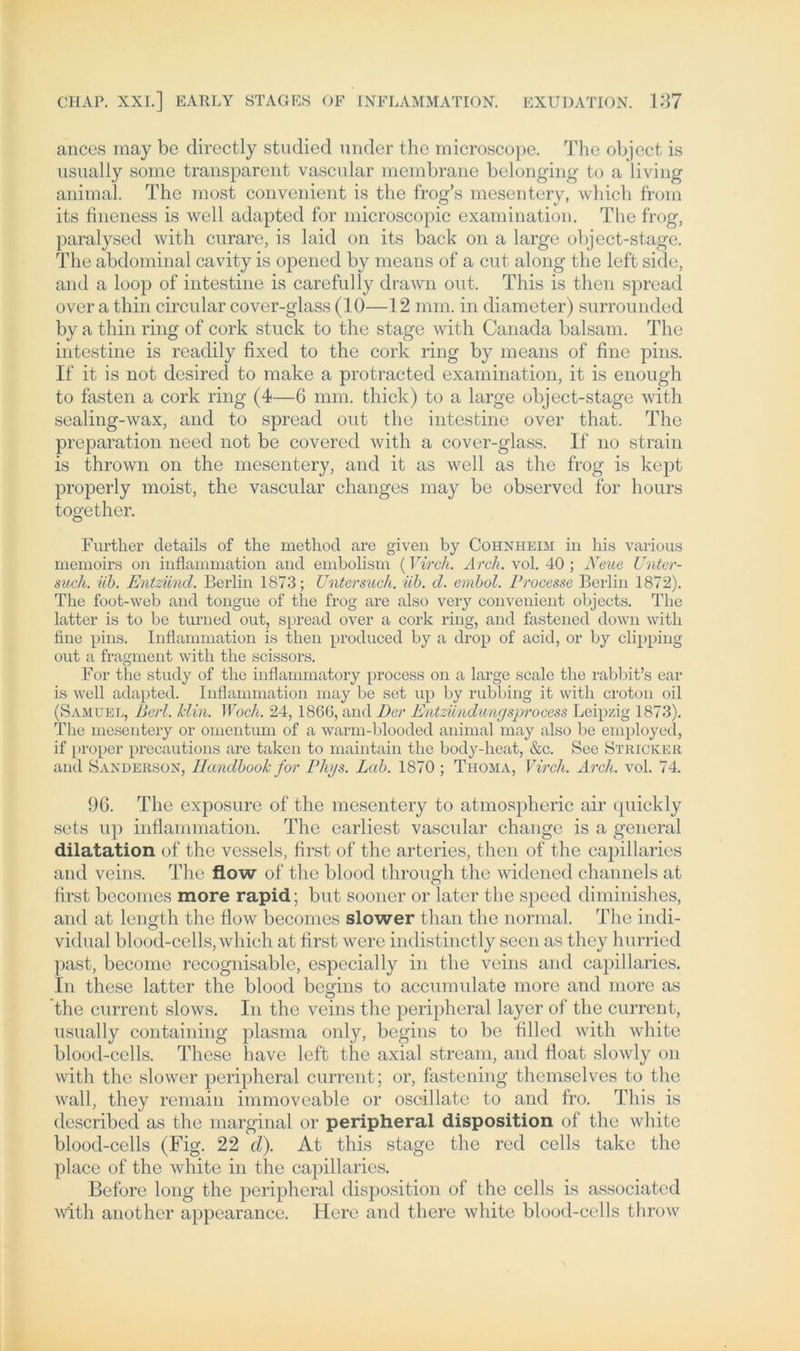 ances may bc directly studied under the microscope. The object is usually some transparent vascular membrane belonging to a living animal. The most convenient is the frog’s mesentery, which from its fineness is well adapted for microscopic examination. The frog, paralysed with curare, is laid on its back on a large object-stage. The abdominal cavity is opened by means of a cut along the left side, and a loop of intestine is carefully drawn out. This is then spread over a thin circular cover-glass (10—12 mm. in diameter) surrounded by a thin ring of cork stuck to the stage with Canada balsam. The intestine is readily fixed to the cork ring by means of fine pins. If it is not desired to make a protracted examination, it is enough to fasten a cork ring (4—6 mm. thick) to a large object-stage with sealing-wax, and to spread out the intestine over that. The preparation need not be covered with a cover-glass. If no strain is thrown on the mesentery, and it as well as the frog is kept properly moist, the vascular changes may be observed for hours together. Further details of the metliod are given by Cohnheim in his various memoirs on inflammation and embolism (Vircli. Arch. vol. 40 ; Neue Unter- such. iib. Entzünd. Berlin 1873; Untersuch, üb. d. embol. Processe Berlin 1872). The foot-web and tongue of the frog are also very convenient objects. The latter is to be turned out, spread over a cork ring, and fastened down with fine pins. Inflammation is then produced by a drop of acid, or by clipping out a fragment with the scissors. For the study of the inflammatory process on a large scale the rabbit’s ear is well adapted. Inflammation may be set up by rubbing it with croton oil (Samuel, Perl. Hin. Noch. 24, 1866, and Der Entzündungsprocess Leipzig 1873). The mesentery or omentum of a warm-blooded animal may also be employecl, if proper precautions are taken to maintain the body-heat, &c. See Stricker and Sanderson, Ilandbook for Phys. Lab. 1870 ; Ti-ioma, Vircli. Arch. vol. 74. 96. The exposure of the mesentery to atmospheric air quickly sets up inflammation. The earliest vascular change is a general dilatation of the vessels, first of the arteries, then of the capillaries and veins. The flow of the blood through the widencd channels at first becomes more rapid; but sooner or later the speed diminishes, and at length the flow becomes slower than the normal. The indi- vidual blood-cells, which at first were indistinctly seen as they hurried past, become recognisable, especially in the veins and capillaries. In these latter the blood beo-ins to accumulate more and more as the current slows. In the veins the peripheral layer of the current, usually containing plasma only, begins to be filled with white blood-cells. These have left the axial stream, and float slowly on with the slower peripheral current; or, fastening thcmselves to the wall, they remain immovcable or oscillate to and fro. This is described as the marginal or peripheral disposition of the white blood-cells (Fig. 22 d). At this stage the red cells take the place of the white in the capillaries. Before long the peripheral disposition of the cells is associatcd with another appearance. Here and there white blood-cells throw
