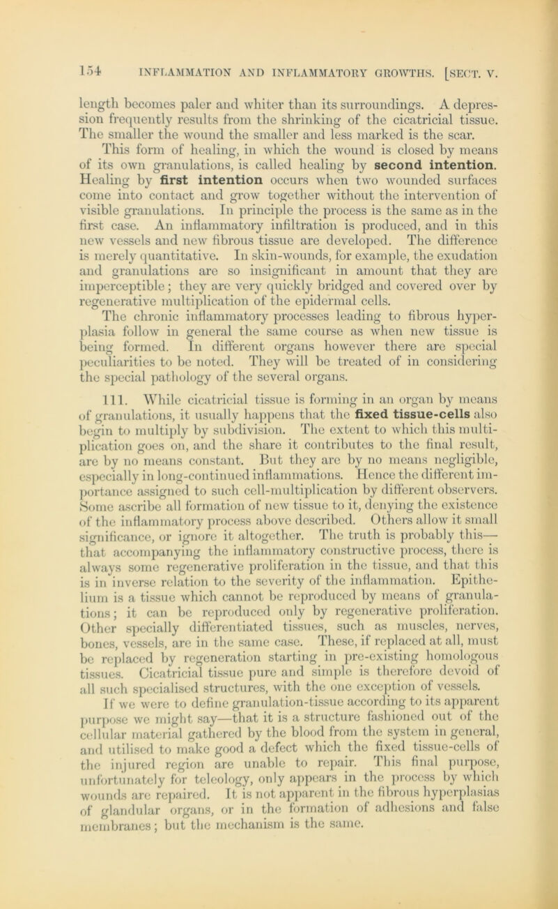 length becomes paler and whiter than its surroundings. A depres- sion frequently results from tlie shrinking of the cicatricial tissue. The smaller the wound the smaller and less marked is the scar. This form of healing, in which the wound is closed by means of its own granulations, is called healing by second intention. Healing by first intention occurs when two wounded surfaces come into contact and grow together without the Intervention of visible granulations. In principle the process is the same as in the first case. An inflammatory infiltration is produced, and in this new vessels and new fibrous tissue are developed. The difference is merely quantitative. In skin-wounds, for example, the exudation and granulations are so insignificant in amount that tliey are imperceptible; they are very quickly bridged and covered over by regenerative multiplication of the epidermal cells. The chronic inflammatory processes leading to fibrous hyper- plasia follow in general the same course as when new tissue is being formed. In different Organs however there are special peculiarities to be noted. They will be treated of in considering the special pathology of the several Organs. 111. Whilc cicatricial tissue is forming in an organ by means of granulations, it usually happens that the fixed tissue-cells also begin to multiply by subdivision. The extent to which this multi- plication goes on, and the share it contributes to the final result, are by no means constant. But they are by no means negligible, especially in long-continued inflammations. Hcncc the different im- portance assigned to such cell-multiplication by different observers. Some ascribe all formation of new tissue to it, denying the existencc of the inflammatory process above described. Others allow it small significance, or ignore it altogether. The truth is probably this— tliat accompanying the inflammatory constructive process, there is always some regenerative proliferation in the tissue, and that this is in inverse relation to the severity of the inflammation. Epithe- lium is a tissue which cannot be reproduced by means of granula- tions; it can be reproduced only by regenerative proliferation. Other special ly differentiated tissues, such as muscles, nerves, bones, vessels, are in the same case. These, if replaced at all, must be replaced by regeneration starting in pre-existing homologous tissues. Cicatricial tissue pure and simple is therefore devoid of all such specialised structures, with the one exception of vessels. If we were to define granulation-tissue according to its apparent purpose we might say—that it is a structure fashioned out of the cellular material gathered by the blood from the System in general, and utilised to make good a defect which the fixed tissue-cells of the injured region are unablc to repair. This final purpose, unfortunately for teleology, only appears in the process by which wounds are repaired. It is not apparent in the fibrous hyperplasias of glandular organs, or in the formation of adhesions and false membranes; but the mechanism is the same.