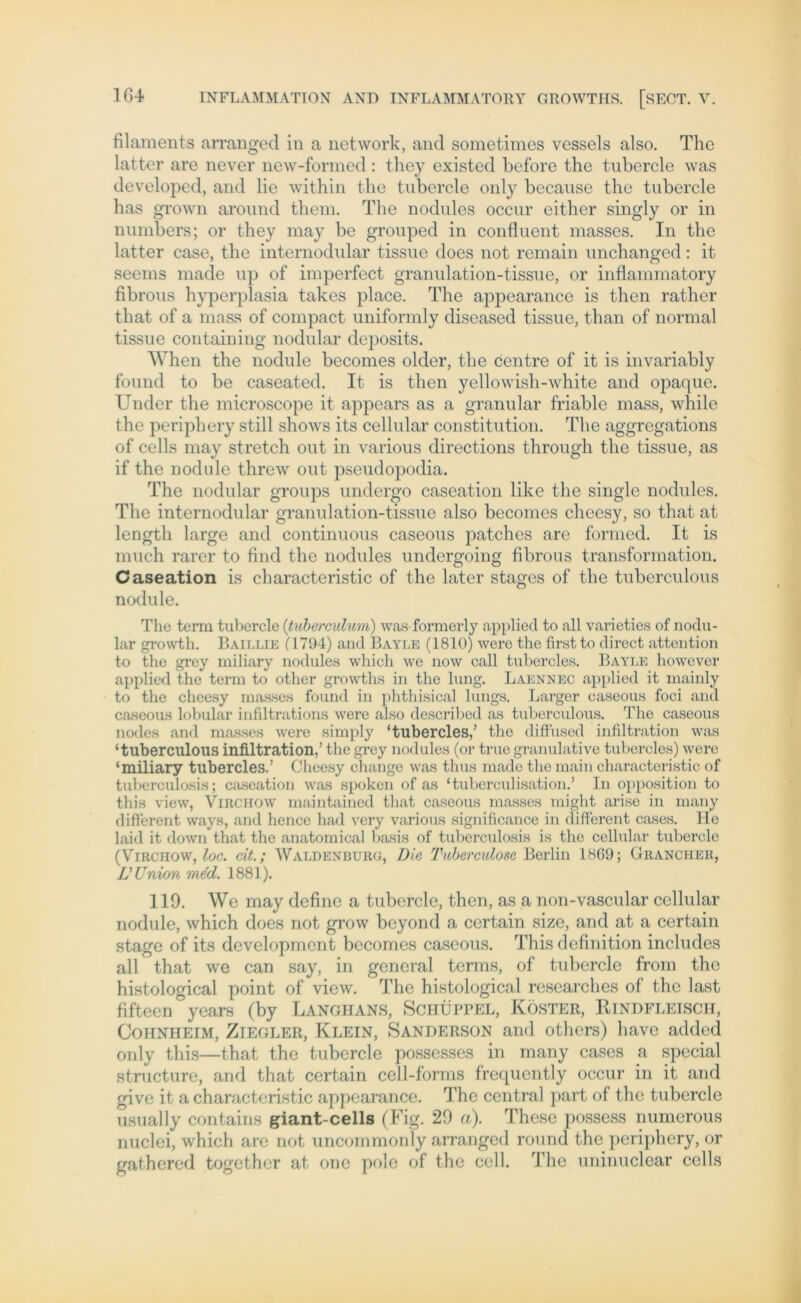 filaments arranged in a network, and sometimes vcssels also. The latter are never new-formed: they existed before the tubercle was developed, and lie within the tubercle only bccause the tubercle has grown around them. The nodules occur either singly or in numbers; or they may be grouped in confluent masses. In the latter case, the internodular tissue does not remain unchanged: it seems made up of imperfect granulation-tissue, or inflammatory fibrous hyperplasia takes place. The appearance is then rather that of a mass of compact uniformly diseased tissue, than of normal tissue containing nodular deposits. When the nodule becomes older, the centre of it is invariably found to be caseated. It is then yellowish-white and opaque. Under the microscope it appears as a granulär friablc mass, while the periphery still shows its cellular Constitution. The aggregations of cells may Stretch out in various directions through the tissue, as if the nodule threw out pseudopodia. The nodular groups undergo caseation likc the single nodules. The internodular granulation-tissue also becomes cheesy, so that at length large and continuous caseous patches are formed. It is much rarer to find the nodules undergoing fibrous transformation. Caseation is characteristic of the later stages of the tuberculous nodule. The term tubercle (’tuberculum) was formerly applied to all varieties of nodu- lar growth. Baillie (1794) and 13ayle (1810) were the first to direct attention to the grey miliary nodules which we now call tubercles. Bayle however applied the term to other growths in the lung. Laennec applied it mainly to the cheesy masses found in phthisical lungs. Larger caseous foci and caseous lobular infiltrations were also described as tuberculous. The caseous nodes and masses were simply ‘tubercles/ the diffused infiltration was ‘tuberculous infiltration,’ the grey nodules (or true granulative tubercles) were ‘miliary tubercles.’ Cheesy change was thus made the main characteristic of tuberculosis; caseation was spoken of as ‘tuberculisation.’ In Opposition to this view, Virchow maintained that caseous masses miglit arise in many different ways, and hence had very various significance in different cases. He laid it down that the anatomical basis of tuberculosis is the cellular tubercle (Virchow, loc. dt.; Waldenburg, Die Tuberculose Berlin 1869; Grancher, V Union m&I. 1881). 119. We may define a tubercle, then, as a non-vascular cellular nodule, which does not grow beyond a certain size, and at a certain stage of its development becomes caseous. This definition includes all that we can say, in general terms, of tubercle from the histological point of view. The histological researches of the last fifteen years (by Langhans, Schüppel, Köster, Rindfleisch, Cohnheim, Ziegler, Klein, Sanderson and others) have added only this—that the tubercle possesses in many cases a special structure, and that certain cell-forms frequently occur in it and give it a characteristic appearance. The central part of the tubercle usually contains giant-cells (Fig. 29 a). These possess numerous nuclei, which are not uncommonly arranged round the periphery, or gathered together at one pole of the cell. The uninuclear cells