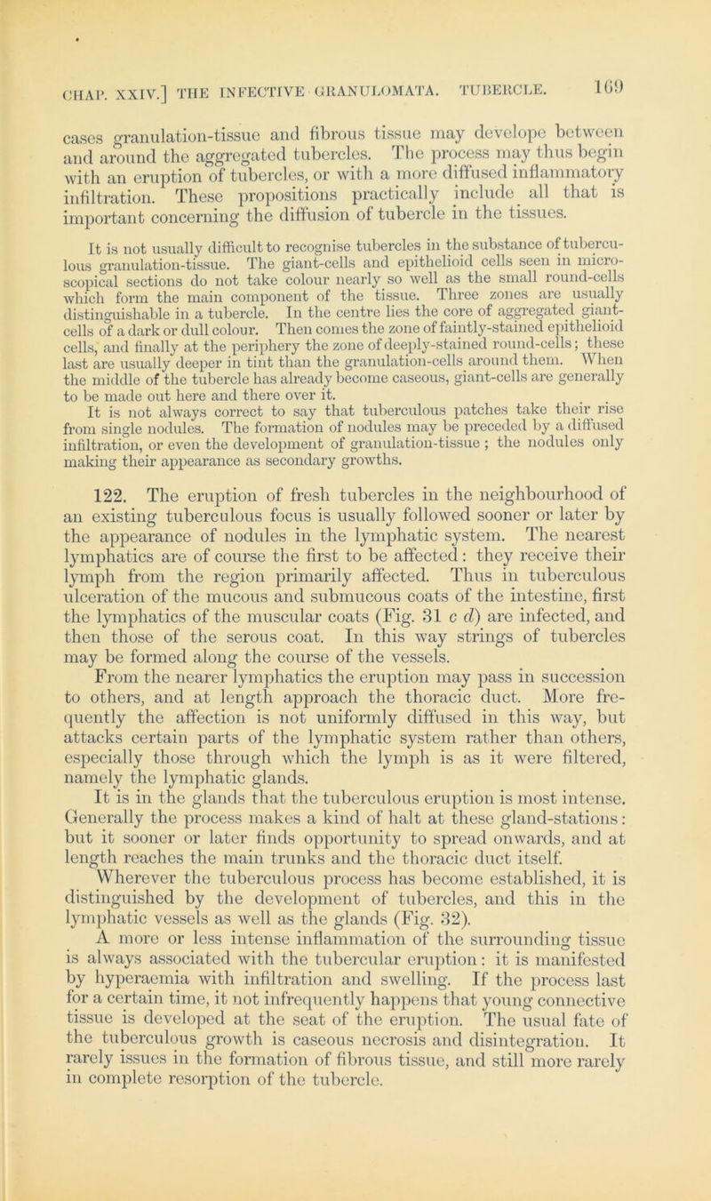 cascs granulation-tissuc and fibrous tissue may develope between and around the aggregated tubercles. The process may thus begin with an eruption of tubercles, or with a more diffused inflammatory infiltration. These propositions practically include_ all that is important concerning the diffusion of tubercle in the tissues. It is not usually difficultto recognise tubercles in thesubstance oftubercu- lous granulation-tissue. The giant-cells and epithelioid cells seen in micro- scopical sections do not take colour nearly so well as the small round-cells wliich form the main component of the tissue. Three zones are usually distinguishable in a tubercle. In the centre lies the core of aggregated giant- cells of a dark or dull colour. Then comes the zone of faintly-stained epithelioid cells, and finally at the periphery the zone ofdeeply-stained round-cells; fliese last are usually deeper in tint than the granulation-cells around them. When the middle of the tubercle has already become caseous, giant-cells are generally to be made out here and there over it. It is not always correct to say that tuberculous patches take their rise from single nodules. The formation of nodules may be preceded by a diffused infiltration, or even the development of granulation-tissue ; the nodules only making their appearance as secondary growths. 122. The eruption of fresh tubercles in the neighbourhood of an existing tuberculous focus is usually followed sooner or later by the appearance of nodules in the lymphatic System. The nearest lymphatics are of course the first to be affected: they receive their lymph from the region primarily affected. Thus in tuberculous ulceration of the mucous and submucous coats of the intestine, first the lymphatics of the muscular coats (Fig. 31 cd) are infected, and then those of the serous coat. In this way strings of tubercles may be formed along the course of the vessels. From the nearer lymphatics the eruption may pass in succession to others, and at length approach the thoracic duct. More fre- quently the affection is not uniformly diffused in this way, but attacks certain parts of the lymphatic System rather than others, especially those through which the lymph is as it were filtered, namely the lymphatic glands. It is in the glands that the tuberculous eruption is most intense. Generally the process makes a kind of halt at these gland-stations : but it sooner or later finds opportunity to spread onwards, and at length reaches the main trunks and the thoracic duct itself. Wherever the tuberculous process has become established, it is distinguished by the development of tubercles, and this in the lymphatic vessels as well as the glands (Fig. 32). A more or less intense inflammation of the surrounding tissue is always associated with the tubercular eruption: it is manifested by hyperaemia with infiltration and swelling. If the process last for a certain time, it not infrequently happens that young connective tissue is developed at the seat of the eruption. The usual fate of the tuberculous growth is caseous necrosis and disintegration. It rarely issues in the formation of fibrous tissue, and still more rarely in complete resorption of the tubercle.
