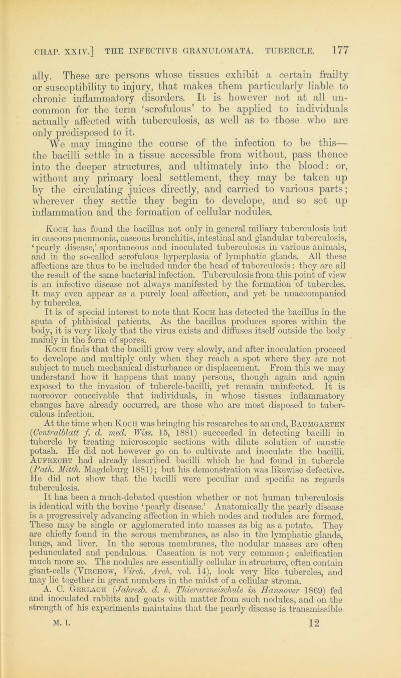 ally. These are persons whose tissues exhibit a certain frailty or susceptibility to injury, that makes them particularly Kable to chronic inflammatory disorders. It is however not at all mi- common for the term ‘scrofulous’ to be applied to individuals actually affected with tuberculosis, as well as to those .who are only predisposed to it. We may imagine the course of the infection to be this— the bacilli settle in a tissue accessible from without, pass thence into the deeper structures, and ultimately into the blood: or, without any primary local Settlement, they may be taken np by the circulating juices directly, and carried to various parts; wherever they settle they begin to develope, and so set iqn inflammation and the formation of cellular nodules. Koch has found the bacillus not only in general miliary tuberculosis but in caseous pneumonia, caseous broncliitis, intestinal and glandular tuberculosis, ‘ pearly disease,’ spontaneous and inoculated tuberculosis in various animals, and in the so-called scrofulous hyperplasia of lymphatic glands. All these affections are thus to be included under the head of tuberculosis : they are all the result of the sarne bacterial infection. Tuberculosis from this point of view is an infective disease not always manifested by the formation of tubercles. It may even appear as a purely local affection, and yet be unaccompanied by tubercles. It is of special interest to note that Koch has detected the bacillus in the sputa of phthisical patients. As the bacillus produces spores within the body, it is very likely that the virus exists and diffuses itself outside the body mainly in the form of spores. Koch finds that the bacilli grow very slowly, and after inoculation proceed to develope and multiply only when they reach a spot where they are not subject to much mechanical disturbance or displacement. From this we may understand how it happen s that many persons, thougli again and again exposed to the invasion of tubercle-bacilli, yet remain uninfected. It is moreover conceivable that individuals, in whose tissues inflammatory changes have already occurred, are those who are most disposed to tuber- culous infection. At the time when Koch was bring! ng bis researches to an end, Baumgarten (Centralblatt f. d. med. Wiss. 15, 1881) succeeded in detecting bacilli in tubercle by treating microscopic sections with dilute solution of caustic potash. He did not however go on to cultivate and inoculate the bacilli. Aufrecht had already described bacilli which he had found in tubercle (Path. Mitth. Magdeburg 1881); but his demonstration was likewise defective. He did not sliow that the bacilli werc peculiar and specific as regards tuberculosis. It has been a much-debated question whether or not human tuberculosis is identical with the bovine 1 pearly disease.’ Anatomically the pearly disease is a progressivcly advancing affection in which nodes and nodules are formed. These may be single or agglomerated into masses as big as a potato. They are chiefly found in the serous membranes, as also in the lymphatic glands, lungs, and liver. In the serous membranes, the nodular masses are often pedunculated and pendulous. Caseation is not very common ; calcification much more so. The nodules are essentially cellular in structure, often contain giant-cells (Virchow, Virch. Arch. vol. 14), look very like tubercles, and may lie together in great numbers in the midst of a cellular stroma. A. C. Gerlach (Jahresb. d. k. Thierarzneischule in Hannover 1869) fed and inoculated rabbits and goats with matter from such nodules, and on the strength of his experiments maintains that the pearly disease is transmissible 12 M. I.