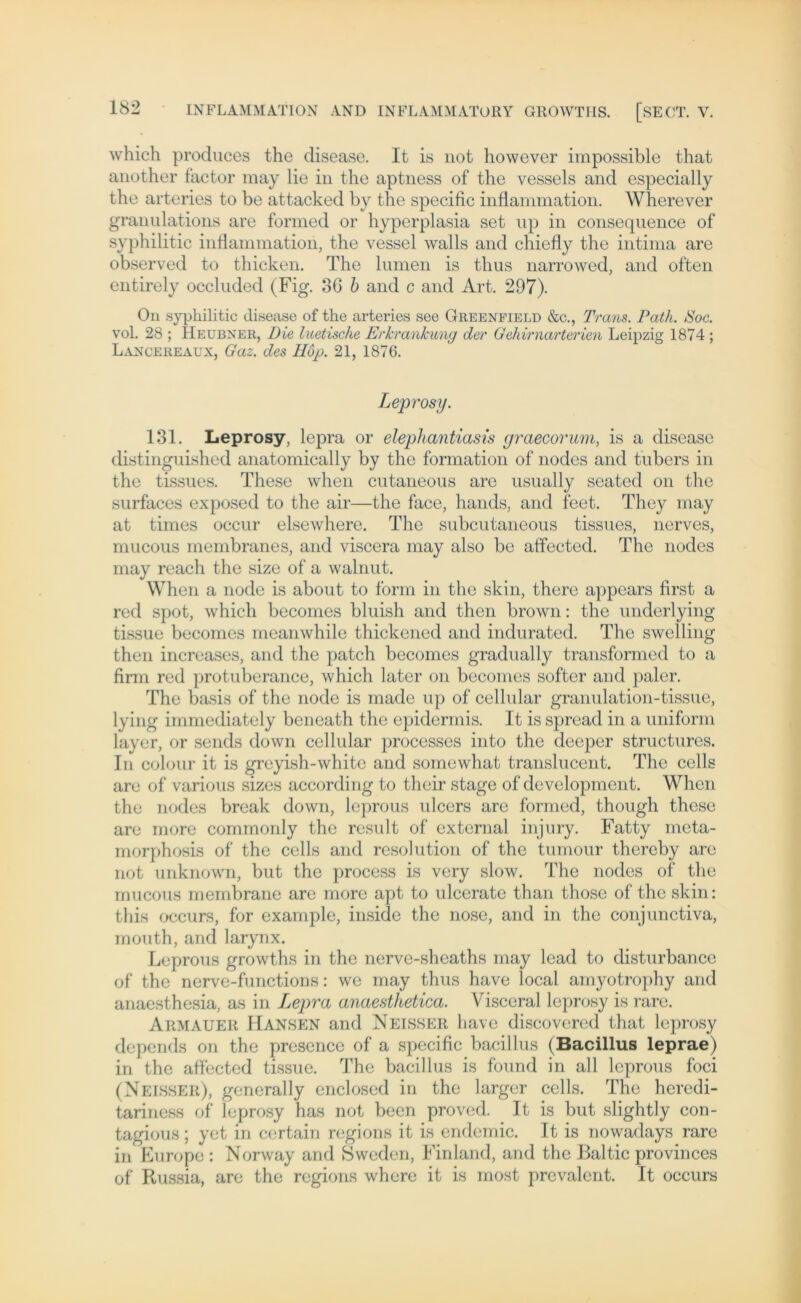 which produces the disease. It is not however impossible that another factor may lie in the aptness of the vessels and especially the arteries to be attacked by the specific inflammation. Wherever granulations are formed or hyperplasia set up in conseqnence of syphilitic inflammation, the vessel walls and chiefly the intima are observed to thicken. The lumen is tlius narrowed, and often entirely occlnded (Fig. 36 b and c and Art. 297). On syphilitic disease of the arteries see Greenfield &c., Trans. Path. Soc. vol. 28 ; Heubner, Die luetische Erkrankung der Gehirnarterien Leipzig 1874 ; Lancereaux, Gaz. des TIop. 21, 1876. Leprosy. 131. Leprosy, lepra or elepliantiasis graecorum, is a disease distinguished anatomically by the formation of nodes and tubers in the tissues. These when cutaneous are usually seated on the surfaces exposed to the air—the face, hands, and feet. They may at times occur elsewhere. The subcutaneous tissues, nerves, mucous membranes, and viscera may also be affected. The nodes may reach the size of a walnnt. When a node is about to form in the skin, there appears first a red spot, which becomes bluish and then brown: the underlying tissue becomes meanwhile thickened and indurated. The swelling then increases, and the patch becomes gradually transformed to a firm red protuberance, which later on becomes softer and paler. The basis of the node is made up of cellular granulation-tissue, lying immediately beneath the epidermis. It is spread in a uniform layer, or sends down cellular processes into the deeper structurcs. In colour it is greyish-whitc and somewhat translucent. The cells are of various sizes according to their stage of development. When the nodes break down, leprous ulcers are formed, though these are more commonly the result of external injury. Fatty meta- morphosis of the cells and resolution of the tumour thereby are not unknown, but the process is very slow. The nodes of the mucous membrane are more apt to ulcerate than those of the skin: this occurs, for example, inside the nose, and in the conjunctiva, mouth, and larynx. Leprous growths in the nerve-sheaths may lead to disturbance of the nerve-functions: we may thus have local amyotrophy and anaesthesia, as in Lepra anaesthetica. Visceral leprosy is rare. Akmauer Hansen and Neisser have discovered that leprosy depends on the presence of a specific bacillus (Bacillus leprae) in the affected tissue. The bacillus is found in all leprous foci (Neisser), generally enclosed in the larger cells. The heredi- tariness of leprosy has not been proved. It is but slightly con- tagious; yet in certain regions it is endemic. It is nowadays rare in Europe : Norway and Sweden, Finland, and the Baltic provinces of Russia, are the regions where it is most prevalent. It occurs