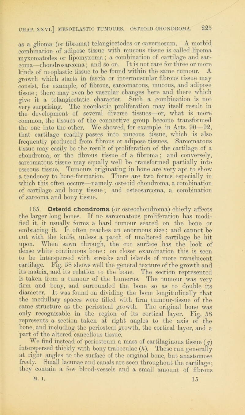 as a glioma (or fibroma) telangiectodes or cavernosum. A morbid combination of adipöse tissue with mucous tissue is callcd lipoma myxomatodes or lipomyxoma; a combination of cartilage and sar- conia—chondrosarcoma; and so on. It is not rare for three or more kinds of neoplastic tissue to be found within the same tumour. A growth which starts in fascia or intermuscular fibrous tissue may consist, for example, of fibrous, sarcomatous, mucous, and adipöse tissue; there may even be vascular changes here and there which give it a telangiectatic character. Such a combination is not very surprising. The neoplastic proliferation may itself result in the development of several diverse tissues—or, what is more common, the tissues of the connective group become transformed the one into the other. We showed, for example, in Arts. 90—92, that cartilage readily passes into mucous tissue, which is also frequently produced from fibrous or adipöse tissues. Sarcomatous tissue may easily be the result of proliferation of the cartilage of a chondroma, or the fibrous tissue of a fibroma; and conversely, sarcomatous tissue may equally well be transformed partially into osseous tissue. Tumours originating in bone are very apt to show a tendency to bone-formation. There are two forms especially in which this offen occurs—namely, osteoid chondroma, a combination of cartilage and bony tissue ; and osteosarcoma, a combination of sarcoma and bony tissue. 165. Osteoid chondroma (or osteochondroma) chiefly affects the larger long bones. If no sarcomatous proliferation has modi- fied it, it usually forms a hard tumour seated on the bone or embracing it. It offen reaches an enormous size; and cannot be cut with the knife, unless a patch of unaltered cartilage be hit upon. When sawn through, the cut surface has the look of dense white continuous bone: on closer examination this is seen to be interspersed with streaks and islands of more translucent cartilage. Fig. 58 shows well the general texture of the growth and its matrix, and its relation to the bone. The section represented is taken from a tumour of the humerus. The tumour was very firm and bony, and surrounded the bone so as to double its diameter. It was found on dividing the bone longitudinally that the medullary spaces were filled with firm tumour-tissue of the same structure as the periosteal growth. The original bone was only recognisable in the region of its cortical layer. Fig. 58 represents a section taken at right angles to the axis of the bone, and including the periosteal growth, the cortical layer, and a part of the altered cancellous tissue. We find instead of periosteum a mass of cartilaginous tissue (q) interspersed thickly with bony trabeculae (li). These run generally at right angles to the surface of the original bone, but anastomose freely. Small lacunae and canals are seen throughout the cartilage; they contain a few blood-vessels and a small amount of fibrous M. I. 15