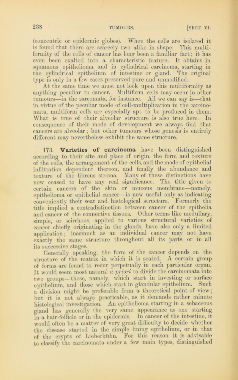 (concentric or epidermic globes). When the cells are isolated it is found that there are scarcely two alike in shape. This multi- formity of the cells of cancer has long beeil a familiär fact; it has even been exalted into a characteristic feature. It obtains in sqnamous epithelioma and in cylindrical carcinoma, starting in the cylindrical epithelium of intestine or gland. The original type is only in a few cases preserved pure and unmodified. At the same time we must not look upon this multiformity as anything peculiar to cancer. Multiform cells may occur in other tumours—in the sarcomata, for instance. All we can say is—that in virtue of the peculiar mode of cell-multiplication in the carcino- mata, multiform cells are especially apt to be produced in tliem. What is true of their alveolar structure is also true here. In consequence of their mode of development we always find that cancers are alveolar ; but other tumours whose genesis is entirely different may nevertheless exhibit the same structure. 173. Varieties of carcinoma liave been distinguished according to their site and place of origin, the form and texture of the cells, the arrangement of the cells, and the mode of epithelial infiltration dependent thereon, and finally the abundance and texture of the fibrous stroma. Many of these distinctions have now ceased to have any real signiiicance. The title given to certain cancers of the skin or mucous membrane—namely, epithelioma or epithelial cancer—is now useful only as indicating conveniently their seat and histological structure. Formerly the title implied a contradistinction between cancer of the epithelia and cancer of the connective tissues. Other terms like medullary, simple, or scirrhous, applied to various structural varieties of cancer chiefiy originating in the glands, have also only a limited application; inasmuch as an individual cancer may not have exactly the same structure throughout all its parts, or in all its successive stages. Generali}' speaking, the form of the cancer depends on the structure of the matrix in which it is seated. A certain group of forms are found to recur perpetually in each particular organ. It would seem most natural a priori to divide the carcinomata into two groups—those, namely, which start in investing or surface epithelium, and those which start in glandular epithelium. Such a division might be prcferable from a theoretical point of view; but it is not always practicable, as it demands rather minute histological investigation. An epithelioma starting in a sebaceous gland has general ly the very same appcarance as one starting in a hair-follicle or in the epidermis. In cancer of the intestine, it would offen be a matter of very great difficulty to decide whether the disease started in the simple lining epithelium, or in that of the crypts of Lieberkühn. For this reason it is advisable to classify the carcinomata under a few main types, distinguished