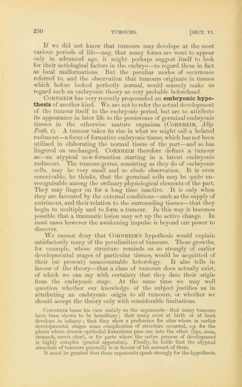 If we did not know that tumours may develope at the most various periods of life—nay, that many forms are wont to appear only in advanced age, it might perhaps suggest itself to look for their aetiological factors in the embryo—to regard them in fact as local malformations. But the peculiar modes of occurrence referred to, and the observation that tumours originate in tissues which before looked perfectly normal, would scarcely make us regard such an embryonic theory as very probable beforehand. Cohnheim has very recently propounded an embryonic hypo- thesis of another kind. We are not to refer the actual development of the tumour itself to the embryonic period, but are to attribute its appearance in later life to the persistence of germinal embryonic tissues in the otherwise mature organism (Cohnheim, Allg. Path. i). A tumour takes its rise in what we might call a belatcd rudiment—afocus of formative embryonic tissue, which has not beeil utilised in elaborating the normal tissue of the part—and so has lingered on unchanged. Cohnheim therefore defines a tumour as—an atypical new-formation starting in a latent embryonic rudiment. The tumour-germs, consisting as they do of embryonic cells, may be very small and so elude observation. It is even conceivable, he thinks, that the germinal cells may be quite un- recognisable among the ordinary physiological elements of the part. They may linger on for a long time inactive. It is only when they are favoured by the external conditions—such as the supply of nutriment, and their relation to the surrounding tissues—that they begin to multiply and to form a tumour. In this way it becomes possible that a traumatic lesion may set up the active change. In most cases however the awakening impulse is bcyond our power to discover. W e cannot deny that Cohnheim’s hypothcsis would explain satisfactorily many of the peculiarities of tumours. Th ose growths, for example, whose structure remirids us so strongly of earlier developmental stages of particular tissues, would be acquitted of their (at present) unaccountable heterology. It also teils in favour of the theory—that a dass of tumours does actually exist, of which we can say with certainty that they date their origin from the embryonic stage. At the same time we may well question whethcr our knowledge of the subject justifies us in attributing an embryonic origin to all tumours, or whethcr wo should accept the theory only with corisiderable limitations. Cohnheim bases his view rnainly on the argumenta—that many tumours have been shown to be hereditary; that many exist at birth or at least develope in infancy ; that they show a preference for sites where in earlier developmental stages some complication of structure occurred, e.g. for the places where diverse epithelial formations pass one into the other (Tips, anus, stomach, cervix uteri), or for parts where the entire process of development is highly complex (genital apparatus). Finally, he holds that the atypical structure of tumours generally is in favour of his account of them. It must be granted that these arguments speak strongly for the hypothesis.