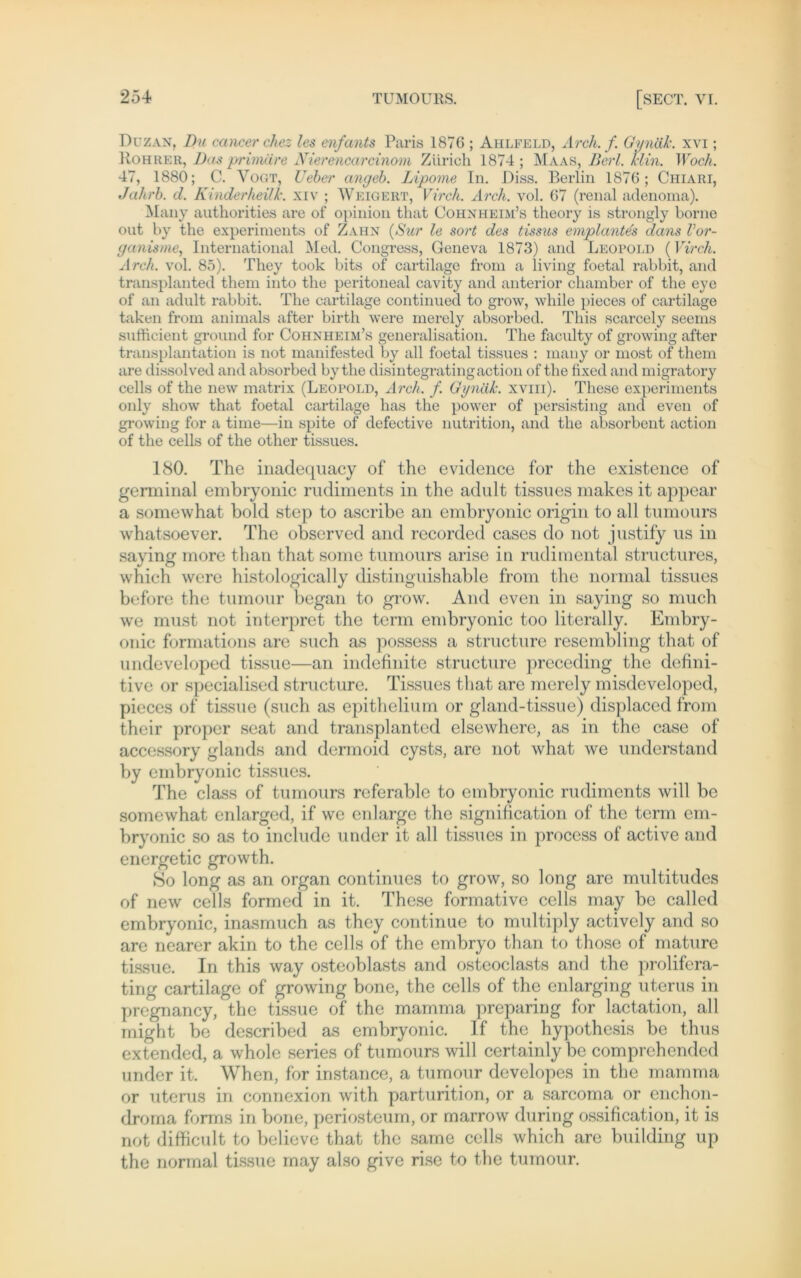 Duz an. Du cancer chez les enfants Paris 1876 ; Aiilfeld, Arch. f. Qynäk. xvi; Roh rer, Das primäre Nierencarcinorn Zürich 1874; Maas, Berl. klin. Woch. 47, 1880; C. Vogt, Ueber angeb. Lipome In. Diss. Berlin 1876; Chiari, Jahrb. d. Kinderheilk. xiv ; Weigert, Vir eh. Arch. vol. 67 (renal adenoma). Many authorities are of opinion that Cohnheim’s theory is strongly borne out by the experiments of Zahn (Sur le sort des tissus emplantes dans Vor- ganisme, International Med. Congress, Geneva 1873) and Leopold (Vir eh. Arch. vol. 85). They took bits of cartilage from a living foetal rabbit, and transplanted them into the peritoneal cavity and anterior chamber of the eye of an adult rabbit. The cartilage continued to grow, while pieces of cartilage taken from animals after birth were merely absorbed. This scarcely seems sufficient ground for Cohnheim’s generalisation. The faculty of growing after transplantation is not manifested by all foetal tissues : many or most of them are dissolved and absorbed by the disintegratingaction of the fixed and migratory cells of the new matrix (Leopold, Arch. f. Gynäk. xviii). These experiments only show that foetal cartilage has the power of persisting and even of growing for a time—in spite of defective nutrition, and the absorbent action of the cells of the other tissues. 180. The inadequacy of the evidence for the existence of gerininal embryonic rudiments in the adult tissues makes it appear a somewhat bold step to ascribe an embryonic origin to all tumours whatsoever. The observed and recorded cases do not justify us in saying more than that some tumours arise in rudimental structures, which were histologically distinguishable from the normal tissues before the tumour began to grow. And even in saying so much we must not interpret the term embryonic too literally. Embry- onic formations are such as possess a structure resembling that of undeveloped tissue—an indefinite structure preceding the defini- tive or specialised structure. Tissues that are merely misdeveloped, pieces of tissue (such as epithelium or gland-tissue) displaccd from their proper seat and transplanted elsewhere, as in the case of accessory glands and dermoid cysts, are not what we understand by embryonic tissues. The dass of tumours referable to embryonic rudiments will be somewhat enlarged, if we enlarge the signincation of the term em- bryonic so as to include under it all tissues in process of active and energetic growth. So long as an organ continues to grow, so long are multitudes of new cells formed in it. These formative cells may be called embryonic, inasmuch as they continue to multiply actively and so are nearer akin to the cells of the embryo than to those of mature tissue. In this way osteoblasts and ostcoclasts and the prolifera- ting cartilage of growing bone, the cells of the enlarging uterus in pregnancy, the tissue of the mamma preparing for lactation, all might be described as embryonic. If the hypothesis be thus extended, a whole series of tumours will certainly be comprehended under it. When, for instance, a tumour developes in the mamma or uterus in connexion with parturition, or a sarcoma or enchon- droma forms in bone, periosteum, or marrow during ossification, it is not difficult to believe that the same cells which are building up the normal tissue may also give rise to the tumour.