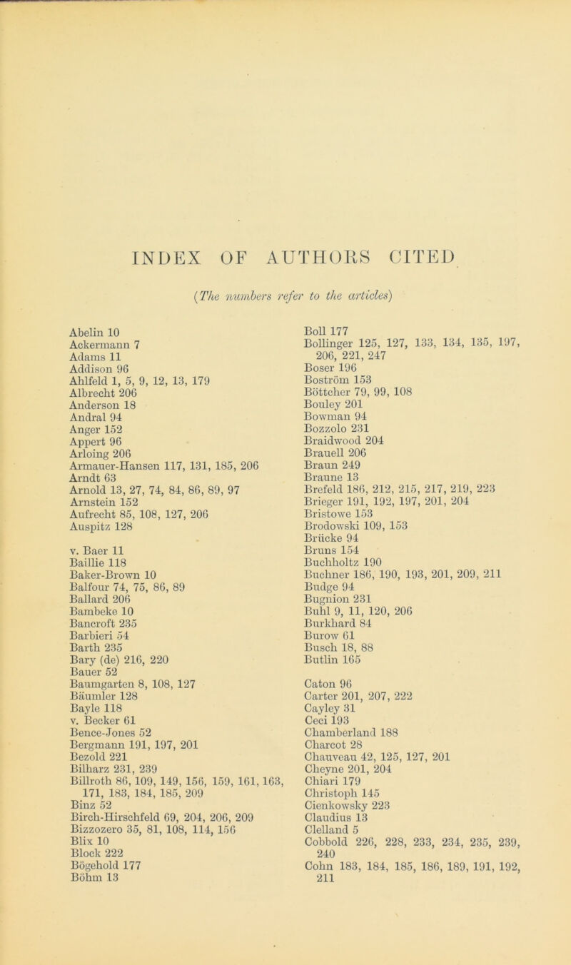 INDEX OF AUTHORS CITED (The numbers refer to the articles) Abelin 10 Ackermann 7 Adams 11 Addison 96 Ahlfeld 1, 5, 9, 12, 13, 179 Albrecht 206 Anderson 18 Andral 94 Anger 152 Appert 96 Arloing 206 Armauer-Hansen 117, 131, 185, 206 Arndt 63 Arnold 13, 27, 74, 84, 86, 89, 97 Arnstein 152 Aufrecht 85, 108, 127, 206 Auspitz 128 v. Baer 11 Baillie 118 Baker-Brown 10 Balfour 74, 75, 86, 89 Ballard 206 Bambeke 10 Bancroft 235 Barbieri 54 Barth 235 Bary (de) 216, 220 Bauer 52 Baumgarten 8, 108, 127 Bäumler 128 Bayle 118 v. Becker 61 Bence-Jones 52 Bergmann 191, 197, 201 Bezold 221 Bilharz 231, 239 Billroth 86, 109, 149, 156, 159, 161, 163, 171, 183, 184, 185, 209 Binz 52 Birch-Hirschfeld 69, 204, 206, 209 Bizzozero 35, 81, 108, 114, 156 Blix 10 Block 222 Bögehold 177 Böhm 13 Boll 177 Bollinger 125, 127, 133, 134, 135, 197, 206, 221, 247 Böser 196 Boström 153 Böttcher 79, 99, 108 Bouley 201 Bowman 94 Bozzolo 231 Braidwood 204 Brauell 206 Braun 249 Braune 13 Brefeld 186, 212, 215, 217, 219, 223 Brieger 191, 192, 197, 201, 204 Bristowe 153 Brodowski 109, 153 Brücke 94 Bruns 154 Bucliholtz 190 Büchner 186, 190, 193, 201, 209, 211 Budge 94 Bugnion 231 Buhl 9, 11, 120, 206 Burkhard 84 Burow 61 Busch 18, 88 Butlin 165 Caton 96 Carter 201, 207, 222 Cayley 31 Ceci 193 Chamberland 188 Charcot 28 Chauveau 42, 125, 127, 201 Cheyne 201, 204 Cliiari 179 Christoph 145 Cienkowsky 223 Claudius 13 Clelland 5 Cobbold 226, 228, 233, 234, 235, 239, 240 Cohn 183, 184, 185, 186, 189, 191, 192, 211