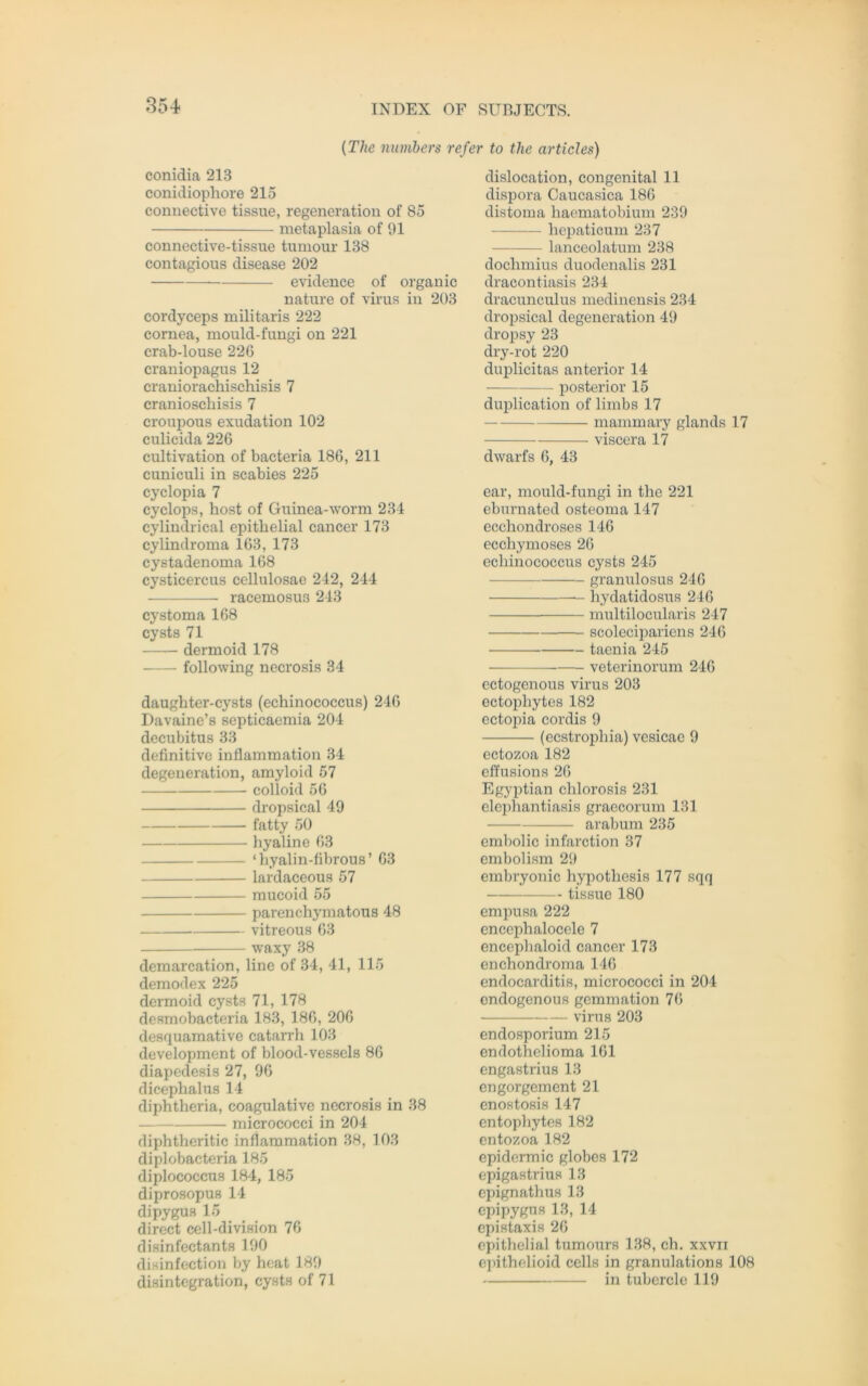 (The numbers refer to the articles) conidia 213 conidiophore 215 conuective tissue, regeneration of 85 metaplasia of 91 connective-tissue tumour 138 contagious disease 202 evidence of organic nature of virus in 203 cordyceps militaris 222 cornea, mould-fungi on 221 crab-louse 22G craniopagus 12 craniorachischisis 7 cranioschisis 7 croupous exudation 102 culicida 226 cultivation of bacteria 186, 211 cuniculi in scabies 225 cyclopia 7 cyclops, host of Guinea-worm 234 cylindrical epithelial cancer 173 cylindroma 163, 173 cystadenoma 168 Cysticercus cellulosae 242, 244 racemosus 243 cystoma 168 cysts 71 dermoid 178 following necrosis 34 daughter-cysts (echinococcus) 246 Davaine’s septicaemia 204 decubitus 33 definitive inflammation 34 degeneration, amyloid 57 colloid 56 dropsical 49 fatty 50 hyaline 63 ‘hyalin-fibrous’ 63 lardaceous 57 mucoid 55 parenchymatous 48 vitreous 63 waxy 38 demarcation, line of 34, 41, 115 demodex 225 dermoid cysts 71, 178 desmobacteria 183, 186, 206 desquamative catarrh 103 development of blood-vessels 86 diapedesis 27, 96 dicephalus 14 diphtheria, coagulative necrosis in 38 micrococci in 204 diphtheritic inflammation 38, 103 diplobacteria 185 diplococcus 184, 185 diprosopus 14 dipygus 15 direct cell-division 76 disinfectants 190 disinfection by heat 189 disintegration, cysts of 71 dislocation, congenital 11 dispora Caucasica 186 distoma haematobium 239 hepaticum 237 lanceolatum 238 dochmius duodenalis 231 dracontiasis 234 dracunculus medinensis 234 dropsical degeneration 49 dropsy 23 dry-rot 220 duplicitas anterior 14 posterior 15 duplication of limbs 17 mammary glands 17 viscera 17 dwarfs 6, 43 ear, mould-fungi in the 221 eburnated osteoma 147 ecchondroses 146 ecchymoses 26 echinococcus cysts 245 granulosus 246 hydatidosus 246 multilocularis 247 scolecipariens 246 taenia 245 veterinorum 246 ectogenous virus 203 ectopliytes 182 ectopia cordis 9 (ecstrophia) vesicac 9 ectozoa 182 effusions 26 Egyptian chlorosis 231 elephantiasis graecorum 131 arabum 235 embolic infarction 37 embolism 29 embryonic hypotliesis 177 sqq tissue 180 empusa 222 encephalocele 7 encephaloid cancer 173 enchondroma 146 endocarditis, micrococci in 204 endogenous gemmation 76 virus 203 endosporium 215 endothelioma 161 engastrius 13 engorgement 21 enostosis 147 entophytes 182 entozoa 182 epidermic globes 172 epigastrius 13 epignathus 13 epipygus 13, 14 epistaxis 26 epithelial tumours 138, ch. xxvii epithelioid cclls in granulations 108 in tubercle 119