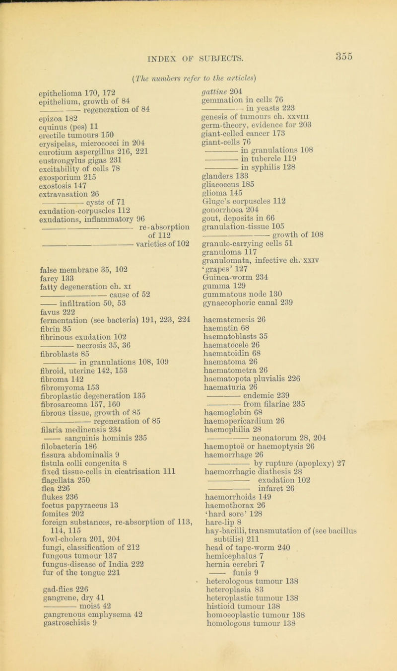 (The numbers refer to the articles) epithelioma 170, 172 epithelium, growth of 84 regeneration of 84 epizoa 182 equinus (pes) 11 erectile tumours 150 erysipelas, micrococci in 204 eurotium aspergillus 210, 221 eustrongylus gigas 231 excitability of cells 78 exosporium 215 exostosis 147 extravasation 26 cysts of 71 exuclation-corpuscles 112 exuclations, inflammatory 96 re - absorption of 112 varieties of 102 false membrane 35, 102 farcy 133 fatty degeneration ch. xi cause of 52 infiltration 50, 53 favus 222 fermentation (see bacteria) 191, 223, 224 fibrin 35 fibrinous exudation 102 necrosis 35, 36 fibroblasts 85 in granulations 108, 109 fibroid, uterine 142, 153 fibroma 142 fibromyoma 153 fibroplastic degeneration 135 fibrosarcoma 157, 160 fibrous tissue, growth of 85 regeneration of 85 filaria medinensis 234 sanguinis hominis 235 filobacteria 186 fissura abdominalis 9 fistula colli congenita 8 fixed tissue-cells in cicatrisation 111 flagellata 250 flea 226 flukes 236 foetus papyraceus 13 fomites 202 foreign substances, re-absorption of 113, 114, 115 fowl-cholera 201, 204 fungi, Classification of 212 fungous tumour 137 fungus-disease of India 222 für of the tongue 221 gad-flies 226 gangrene, dry 41 moist 42 gangrenous emphysema 42 gastroscliisis 9 gattine 204 gemmation in cells 76 in yeasts 223 genesis of tumours ch. xxvm germ-theory, evidence for 203 giant-celled cancer 173 giant-cells 76 in granulations 108 in tubercle 119 in syphilis 128 glanders 133 gliacoccus 185 glioma 145 Gluge’s corpuscles 112 gonorrhoea 204 gout, deposits in 66 granulation-tissue 105 growth of 108 granule-carrying cells 51 granuloma 117 granulomata, infective ch. xxiv ‘grapes’ 127 Guinea-worm 234 gumma 129 gummatous node 130 gynaecophoric canal 239 haematemesis 26 haematin 68 haematoblasts 35 haematocele 26 haematoidin 68 haematoma 26 haematometra 26 haematopota pluvialis 226 haematuria 26 endemic 239 from filariae 235 haemoglobin 68 haemopericardium 26 haemopliilia 28 neonatorum 28, 204 haemoptoe or haemoptysis 26 lraemorrhage 26 by rupture (apoplexy) 27 liaemorrhagic diathesis 28 exudation 102 infarct 26 haemorrhoids 149 liaemothorax 26 ‘hard sore’ 128 hare-lip 8 hay-bacilli, transmutation of (see bacillus subtilis) 211 head of tape-worm 240 hemicephalus 7 hernia cerebri 7 funis 9 lieterologous tumour 138 heteroplasia 83 heteroplastic tumour 138 histioid tumour 138 homoeoplastic tumour 138 homologous tumour 138