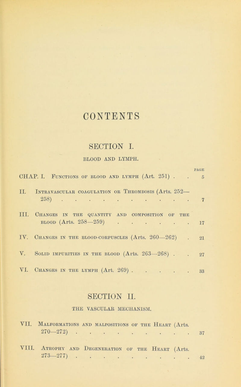 CONTENTS SECTION I. BLOOD AND LYMPH. CHAP. I. Functions of blood and lymph (Art. 251) . II. Intravascular coagulation or Thrombosis (Arts. 252— 25S) III. ClIANGES IN THE QUANTITY AND COMPOSITION OF THE blood (Arts. 258—259) ...... IY. ÖIIANGES IN THE BLOOD-CORPUSCLES (Arts. 260 262) Y. Solid impurities in the blood (Arts. 263—268) . YI. ClIANGES IN THE LYMPH (Art. 269) . SECTION II. THE VASCULAE MECHANISM. YII. Malformations and malpositions of tue Heart (Arts. 270—272) YIII. Atrophy and Degeneration of the Heaiit (Arts. 273—277)