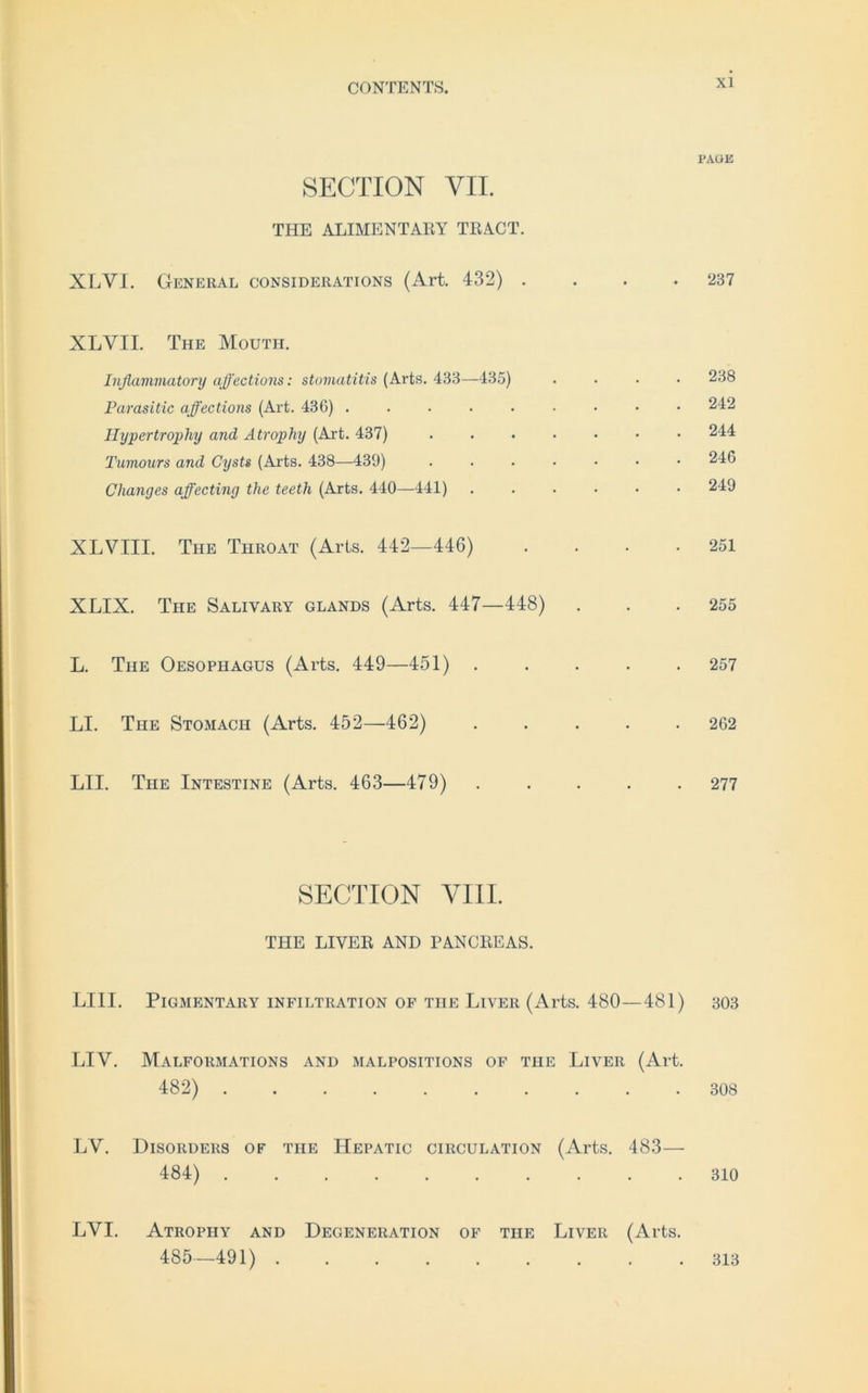 SECTION VII. THE ALIMENTARY TRACT. XLVI. General considerations (Art. 432) . XLVII. The Mouth. Inßammatory affections: Stomatitis (Arts. 433—135) Parasitic affections (Art. 436) ..... Hypertrophy and Atrophy (Art. 437) Tumours and Cysts (Arts. 438—439) Changes affecting the teeth (Arts. 440—441) XLVIII. The Throat (Arts. 442—446) XLIX. The Salivary glands (Arts. 447—448) L. The Oesophagus (Arts. 449—451) . LI. The Stomach (Arts. 452—462) LII. The Intestine (Arts. 463—479) SECTION VIII. THE LIYER AND PANCREAS. LIII. PlGMENTARY INFILTRATION OF THE LlVER (Al’ts. 480 — 481) LIY. Malformations and malpositions of the Liveii (Art. 482) LV. Disorders of tiie Hepatic circulation (Arts. 483— 484) LVI. Atrophy and Degeneration of the Liver (Arts. 485—491) PAGE 237 238 242 244 246 249 251 255 257 262 277 303 308 310 313