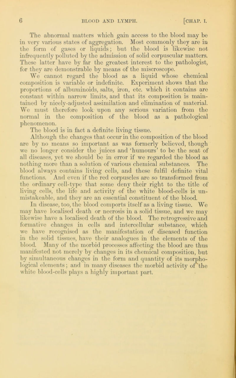 The abnormal matters which gain access to the blood may be in very various states of aggregation. Most commonly they are in the form of gases or liquids; but the blood is likewise not infrequently polluted by the admission of solid corpuscular matters. These latter have by far the greatest interest to the pathologist, for they are demonstrable by means of the miscroscope. We cannot regard the blood as a liquid whose Chemical composition is variable or indefinite. Experiment shows that the proportions of albuminoids, salts, iron, etc. which it contains are constant within narrow limits, and that its composition is main- tained by nicely-adjusted assimilation and elimination of material. We must therefore look upon any serious Variation from the normal in the composition of the blood as a pathological phenomenon. The blood is in fact a definite living tissue. Although the changes that occur in the composition of the blood are by no means so important as was formerly believed, though we no longer consider the juices and Tiumours’ to be the seat of all diseases, yet we should be in error if we regarded the blood as nothing more than a solution of various Chemical substances. The blood always contains living cells, and these fulfil definite vital functions. And even if the red corpuscles are so transformed from the ordinary cell-type that some deny their right to the title of living cells, the life and activity of the white blood-cells is un- mistakeable, and they are an essential constituent of the blood. In disease, too, the blood comports itself as a living tissue. We may have localised death or necrosis in a solid tissue, and we may likewise have a localised death of the blood. The retrogressive and formative changes in cells and intercellular substance, which we have recognised as the manifestation of diseased function in the solid tissues, have their arialogues in the elements of the blood. Many of the morbid processes affecting the blood are thus manifested not merely by changes in its Chemical composition, but by simultaneous changes in the form and quantity of its morpho- logical elements; and in many diseases the morbid activity oi the white blood-cells plays a high ly important part.