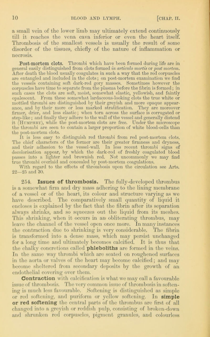 a small vein of the lower limb may nltimately extend continuously tili it reaches the vena cava inferior or even the heart itself. Thrombosis of the smallest vessels is usually the result of some disorder of the tissues, chiefly of the nature of inflammation or necrosis. Post-mortem clots. Thrombi which have been formecl during life are in general easily distinguished from clots formed in articulo mortis or post mortem. After death the blood usually coagulates in such a way that the red corpuscles are entangled and included in the clots; on post-mortem examination we find the vessels containing soft dark-red gory masses. Sometimes however the corpuscles have time to separate from the plasma before tho fibrin is formed; in such cases the clots are soft, moist, somewhat elastic, yellowish, and faintly opalescent. From these somewhat lardaceous-looking clots the true white or mottled thrombi are distinguished by their greyish and more opaque appear- ance, and by their more or less marked stratification. They are moreover firmer, drier, and less elastic; when torn across the sui’face is corrugated or step-like; and finally they adhere to the wall of tho vessel and generally distend it (Hümphry), while the post-mortem clots are free. Under the microscope the thrombi are seen to contain a larger proportion of white blood-cells than the post-mortem clots. It is less easy to distinguish red thrombi from red post-mortem clots. The chief characters of the former are their greater firmness and dryness, and their adhesion to the vessel-wall. In less recent thrombi signs of decolorisation appear, by which the dark-red of freshly coagulated blood passes into a lighter and brownish red. Not uncommonly we may find true thrombi overlaid and concealed by post-mortem coagulations. With regard to the effects of thrombosis upon the circulation see Arts. 22—25 and 30. 254. Issues of thrombosis. The fully-developed thrombus is a somewhat firm and dry mass adhering to the lining membrane of a vessel or of the heart, its colour and structure varying as we have described. The comparatively small quantity of liquid it encdoses is explained by the fact that the fibrin after its Separation always shrinks, and so squeezes out the liquid from its meshes. This shrinking, when it occurs in an obliterating thrombus, may leave the channel of the vessel open once more. In many instances the contraction due to shrinking is very considerable. The fibrin is transformed into a dense mass, which may persist unchanged for a long time and nltimately becomes calcified. It is thus that the chalky concretions called phleboliths are formed in the vcins. In the same way thrombi which are seated on roughened surfaces in the aorta or valves of the heart may become calcified; and may become sheltered from secondary deposits by the growth of an endothelial covering ovcr them. Contraction with calcification is what we may call a favourable issue of thrombosis. The very common issuc of thrombosis in soften- ing is much less favourable. Softening is distinguished as simple or red softening, and puriform or yellow softening. In simple or red softening the central parts of the thrombus are first of all changed into a greyish or reddish pulp, consisting of broken-down and shruriken red corpuscles, pigment granulös, and colourless
